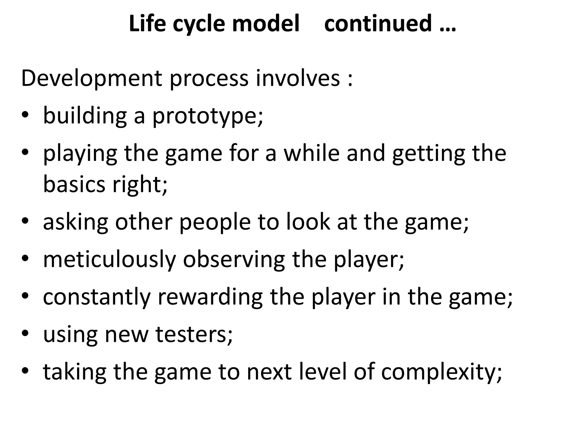 Life cycle model continued …
Development process involves :
• building a prototype;
• playing the game for a while and getting the
basics right;
• asking other people to look at the game;
• meticulously observing the player;
• constantly rewarding the player in the game;
• using new testers;
• taking the game to next level of complexity;
 