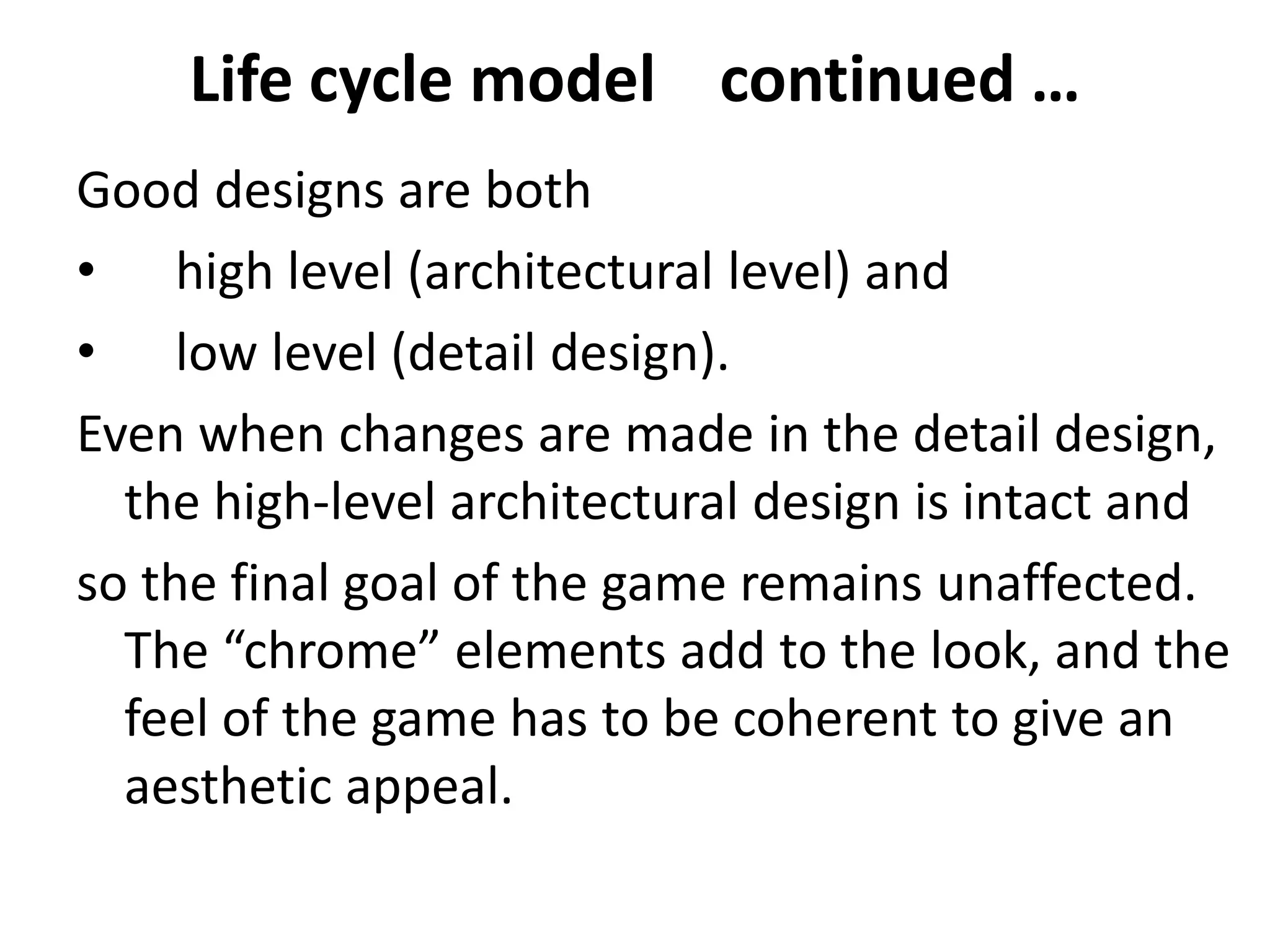 Life cycle model continued …
Good designs are both
• high level (architectural level) and
• low level (detail design).
Even when changes are made in the detail design,
the high-level architectural design is intact and
so the final goal of the game remains unaffected.
The “chrome” elements add to the look, and the
feel of the game has to be coherent to give an
aesthetic appeal.
 