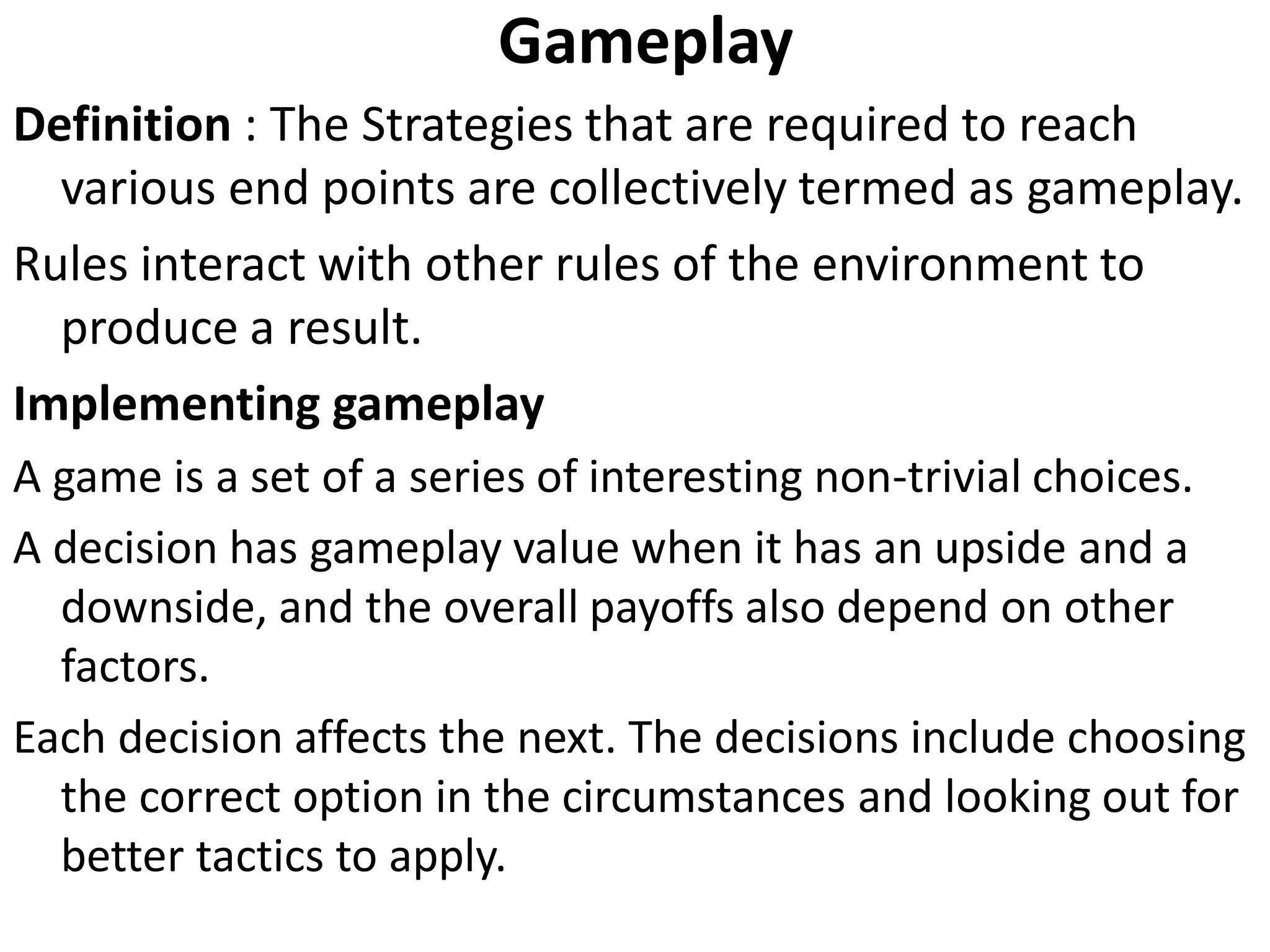 Gameplay
Definition : The Strategies that are required to reach
various end points are collectively termed as gameplay.
Rules interact with other rules of the environment to
produce a result.
Implementing gameplay
A game is a set of a series of interesting non-trivial choices.
A decision has gameplay value when it has an upside and a
downside, and the overall payoffs also depend on other
factors.
Each decision affects the next. The decisions include choosing
the correct option in the circumstances and looking out for
better tactics to apply.
 