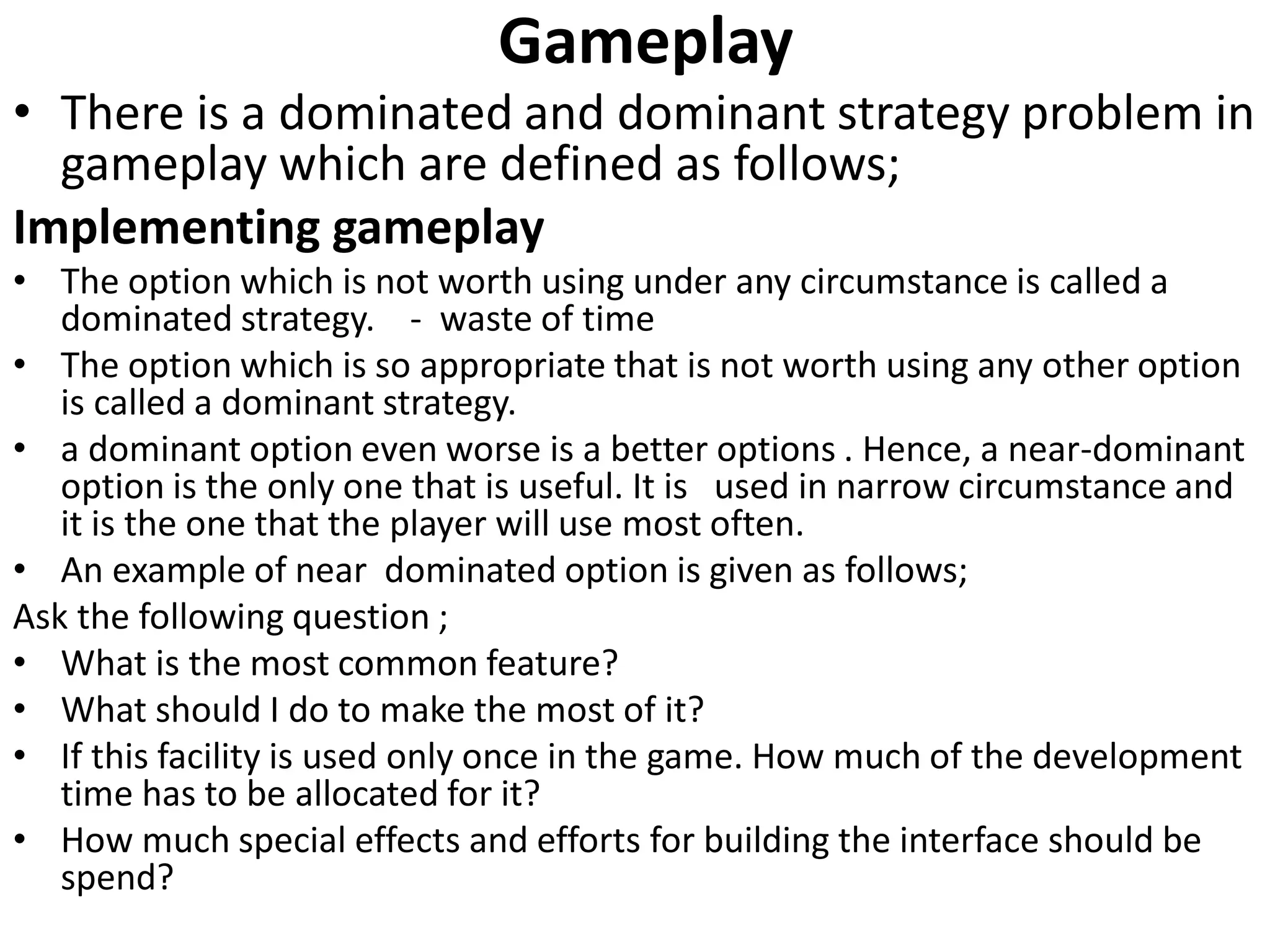 Gameplay
• There is a dominated and dominant strategy problem in
gameplay which are defined as follows;
Implementing gameplay
• The option which is not worth using under any circumstance is called a
dominated strategy. - waste of time
• The option which is so appropriate that is not worth using any other option
is called a dominant strategy.
• a dominant option even worse is a better options . Hence, a near-dominant
option is the only one that is useful. It is used in narrow circumstance and
it is the one that the player will use most often.
• An example of near dominated option is given as follows;
Ask the following question ;
• What is the most common feature?
• What should I do to make the most of it?
• If this facility is used only once in the game. How much of the development
time has to be allocated for it?
• How much special effects and efforts for building the interface should be
spend?
 