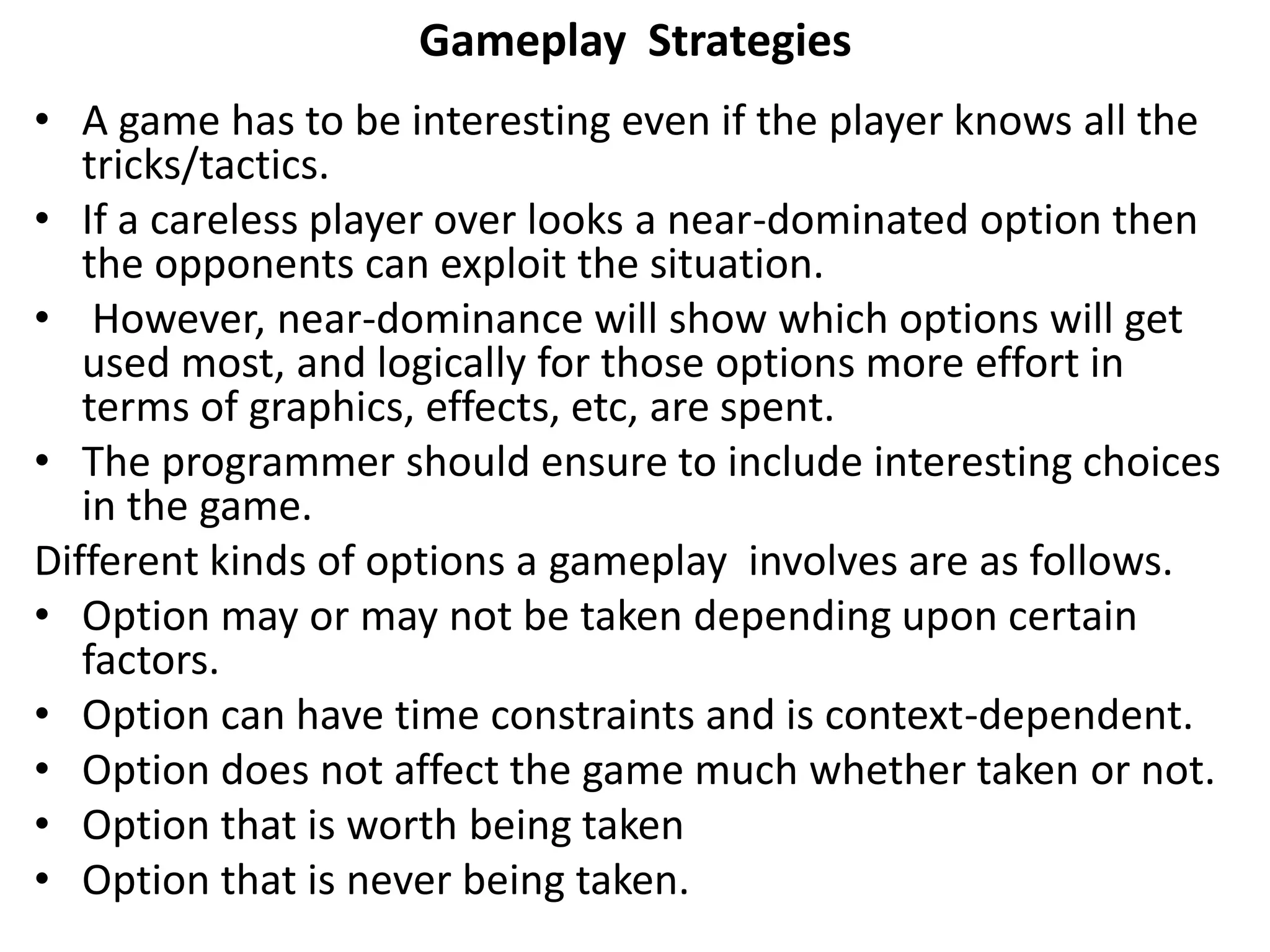 Gameplay Strategies
• A game has to be interesting even if the player knows all the
tricks/tactics.
• If a careless player over looks a near-dominated option then
the opponents can exploit the situation.
• However, near-dominance will show which options will get
used most, and logically for those options more effort in
terms of graphics, effects, etc, are spent.
• The programmer should ensure to include interesting choices
in the game.
Different kinds of options a gameplay involves are as follows.
• Option may or may not be taken depending upon certain
factors.
• Option can have time constraints and is context-dependent.
• Option does not affect the game much whether taken or not.
• Option that is worth being taken
• Option that is never being taken.
 