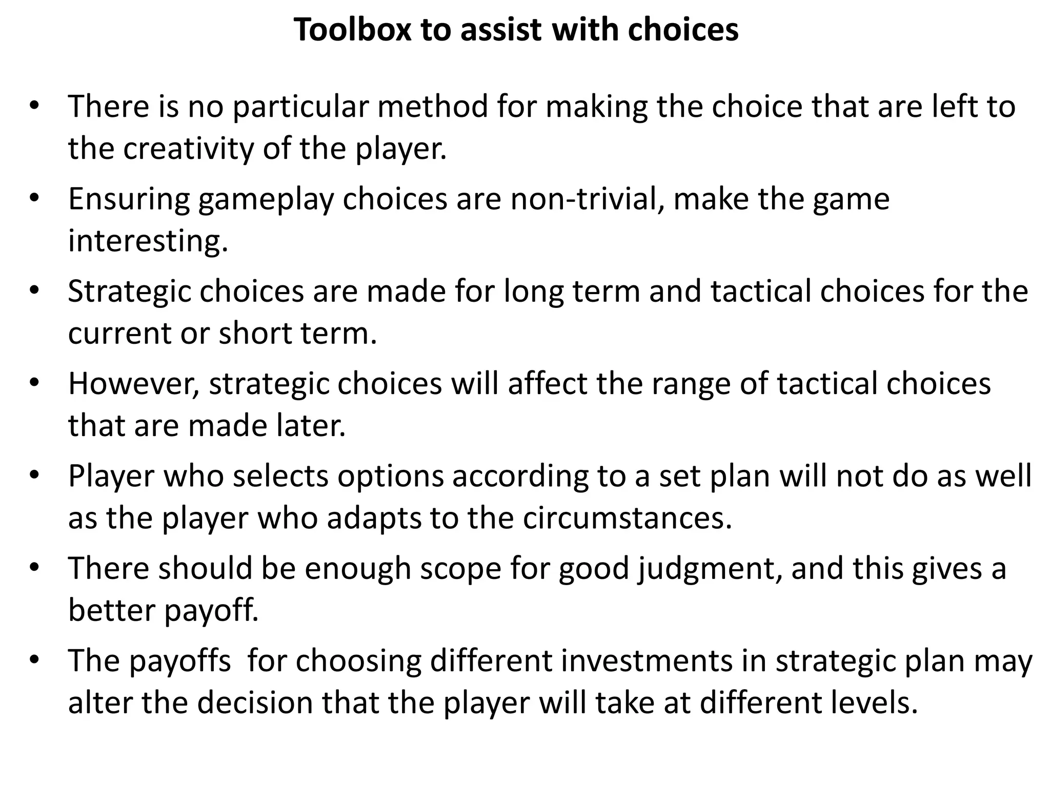 Toolbox to assist with choices
• There is no particular method for making the choice that are left to
the creativity of the player.
• Ensuring gameplay choices are non-trivial, make the game
interesting.
• Strategic choices are made for long term and tactical choices for the
current or short term.
• However, strategic choices will affect the range of tactical choices
that are made later.
• Player who selects options according to a set plan will not do as well
as the player who adapts to the circumstances.
• There should be enough scope for good judgment, and this gives a
better payoff.
• The payoffs for choosing different investments in strategic plan may
alter the decision that the player will take at different levels.
 