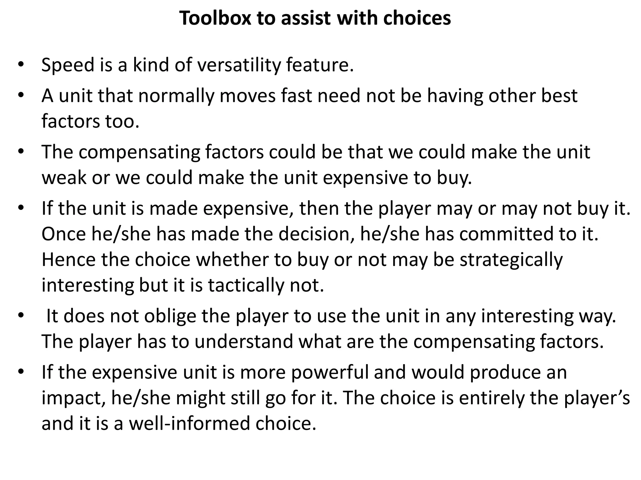 Toolbox to assist with choices
• Speed is a kind of versatility feature.
• A unit that normally moves fast need not be having other best
factors too.
• The compensating factors could be that we could make the unit
weak or we could make the unit expensive to buy.
• If the unit is made expensive, then the player may or may not buy it.
Once he/she has made the decision, he/she has committed to it.
Hence the choice whether to buy or not may be strategically
interesting but it is tactically not.
• It does not oblige the player to use the unit in any interesting way.
The player has to understand what are the compensating factors.
• If the expensive unit is more powerful and would produce an
impact, he/she might still go for it. The choice is entirely the player’s
and it is a well-informed choice.
 