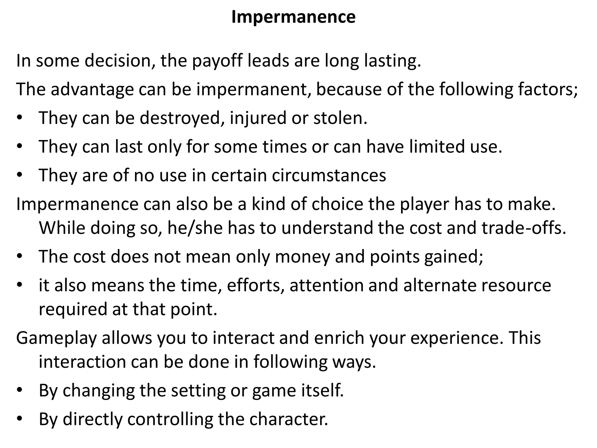 Impermanence
In some decision, the payoff leads are long lasting.
The advantage can be impermanent, because of the following factors;
• They can be destroyed, injured or stolen.
• They can last only for some times or can have limited use.
• They are of no use in certain circumstances
Impermanence can also be a kind of choice the player has to make.
While doing so, he/she has to understand the cost and trade-offs.
• The cost does not mean only money and points gained;
• it also means the time, efforts, attention and alternate resource
required at that point.
Gameplay allows you to interact and enrich your experience. This
interaction can be done in following ways.
• By changing the setting or game itself.
• By directly controlling the character.
 