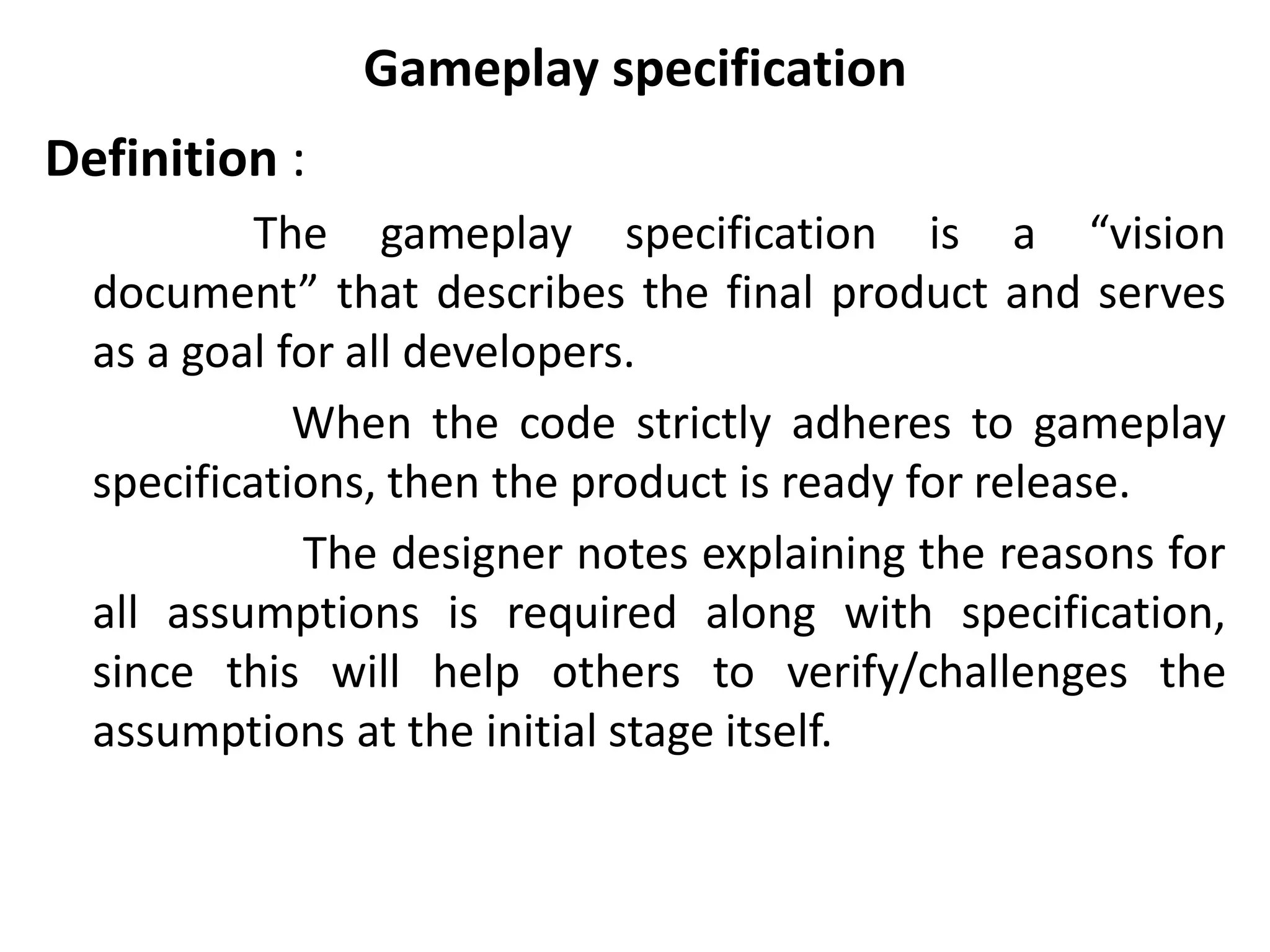 Gameplay specification
Definition :
The gameplay specification is a “vision
document” that describes the final product and serves
as a goal for all developers.
When the code strictly adheres to gameplay
specifications, then the product is ready for release.
The designer notes explaining the reasons for
all assumptions is required along with specification,
since this will help others to verify/challenges the
assumptions at the initial stage itself.
 