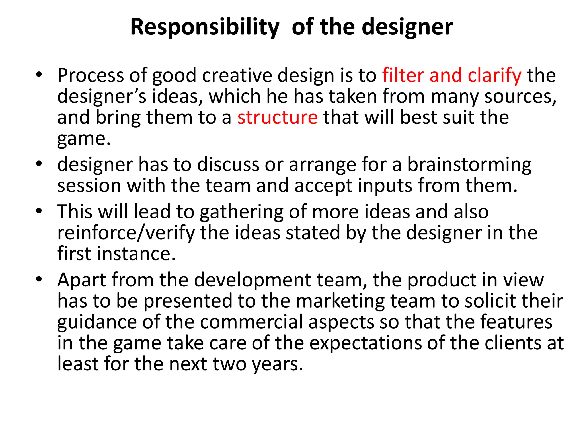 Responsibility of the designer
• Process of good creative design is to filter and clarify the
designer’s ideas, which he has taken from many sources,
and bring them to a structure that will best suit the
game.
• designer has to discuss or arrange for a brainstorming
session with the team and accept inputs from them.
• This will lead to gathering of more ideas and also
reinforce/verify the ideas stated by the designer in the
first instance.
• Apart from the development team, the product in view
has to be presented to the marketing team to solicit their
guidance of the commercial aspects so that the features
in the game take care of the expectations of the clients at
least for the next two years.
 