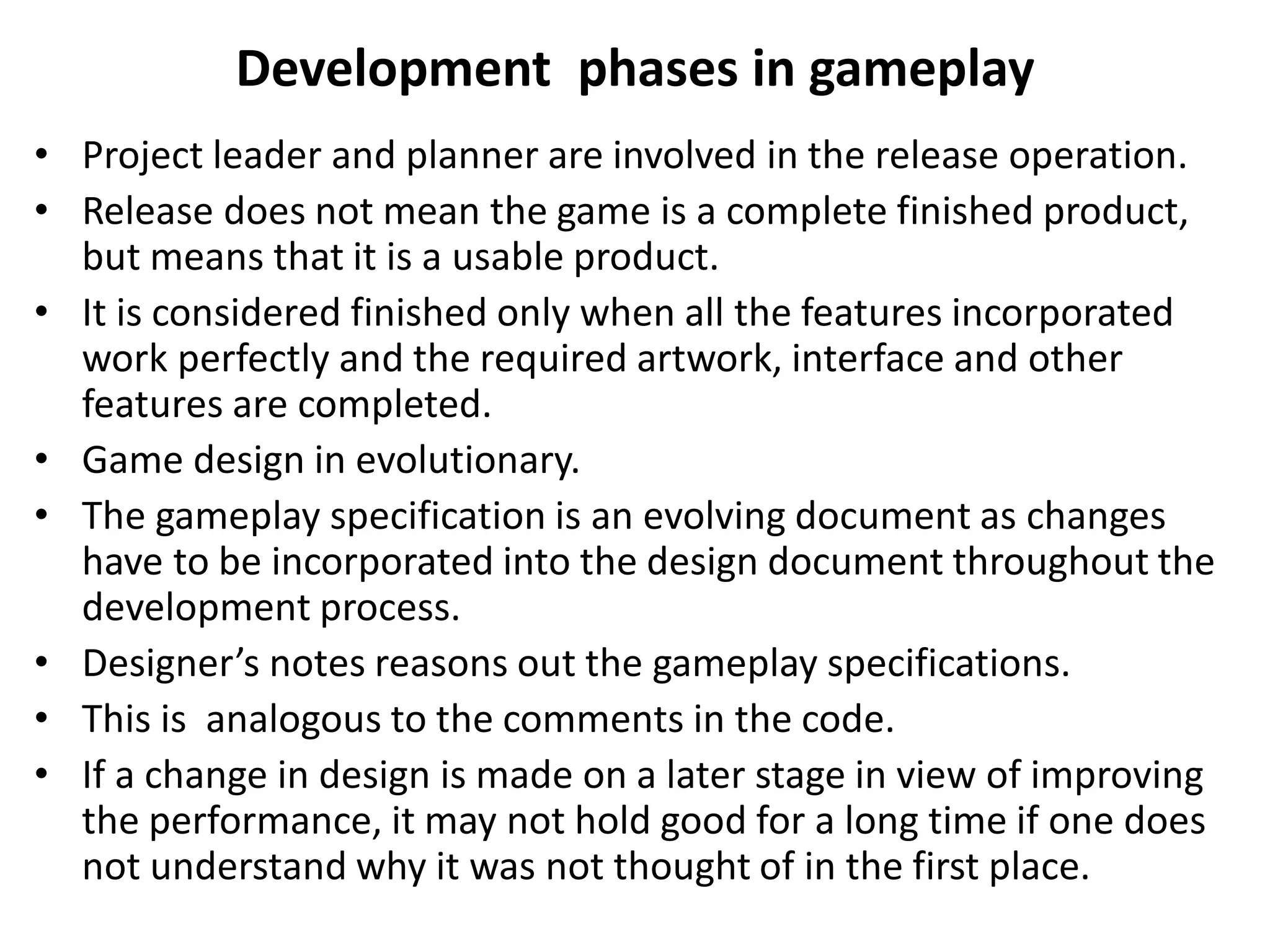 Development phases in gameplay
• Project leader and planner are involved in the release operation.
• Release does not mean the game is a complete finished product,
but means that it is a usable product.
• It is considered finished only when all the features incorporated
work perfectly and the required artwork, interface and other
features are completed.
• Game design in evolutionary.
• The gameplay specification is an evolving document as changes
have to be incorporated into the design document throughout the
development process.
• Designer’s notes reasons out the gameplay specifications.
• This is analogous to the comments in the code.
• If a change in design is made on a later stage in view of improving
the performance, it may not hold good for a long time if one does
not understand why it was not thought of in the first place.
 