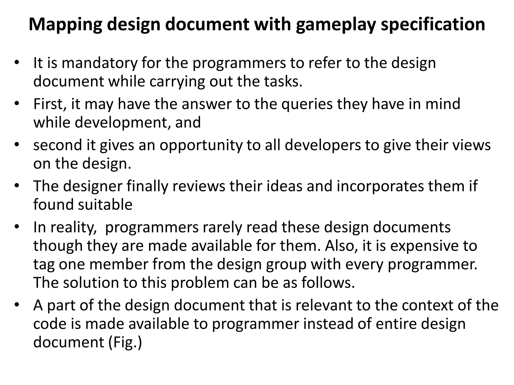 Mapping design document with gameplay specification
• It is mandatory for the programmers to refer to the design
document while carrying out the tasks.
• First, it may have the answer to the queries they have in mind
while development, and
• second it gives an opportunity to all developers to give their views
on the design.
• The designer finally reviews their ideas and incorporates them if
found suitable
• In reality, programmers rarely read these design documents
though they are made available for them. Also, it is expensive to
tag one member from the design group with every programmer.
The solution to this problem can be as follows.
• A part of the design document that is relevant to the context of the
code is made available to programmer instead of entire design
document (Fig.)
 