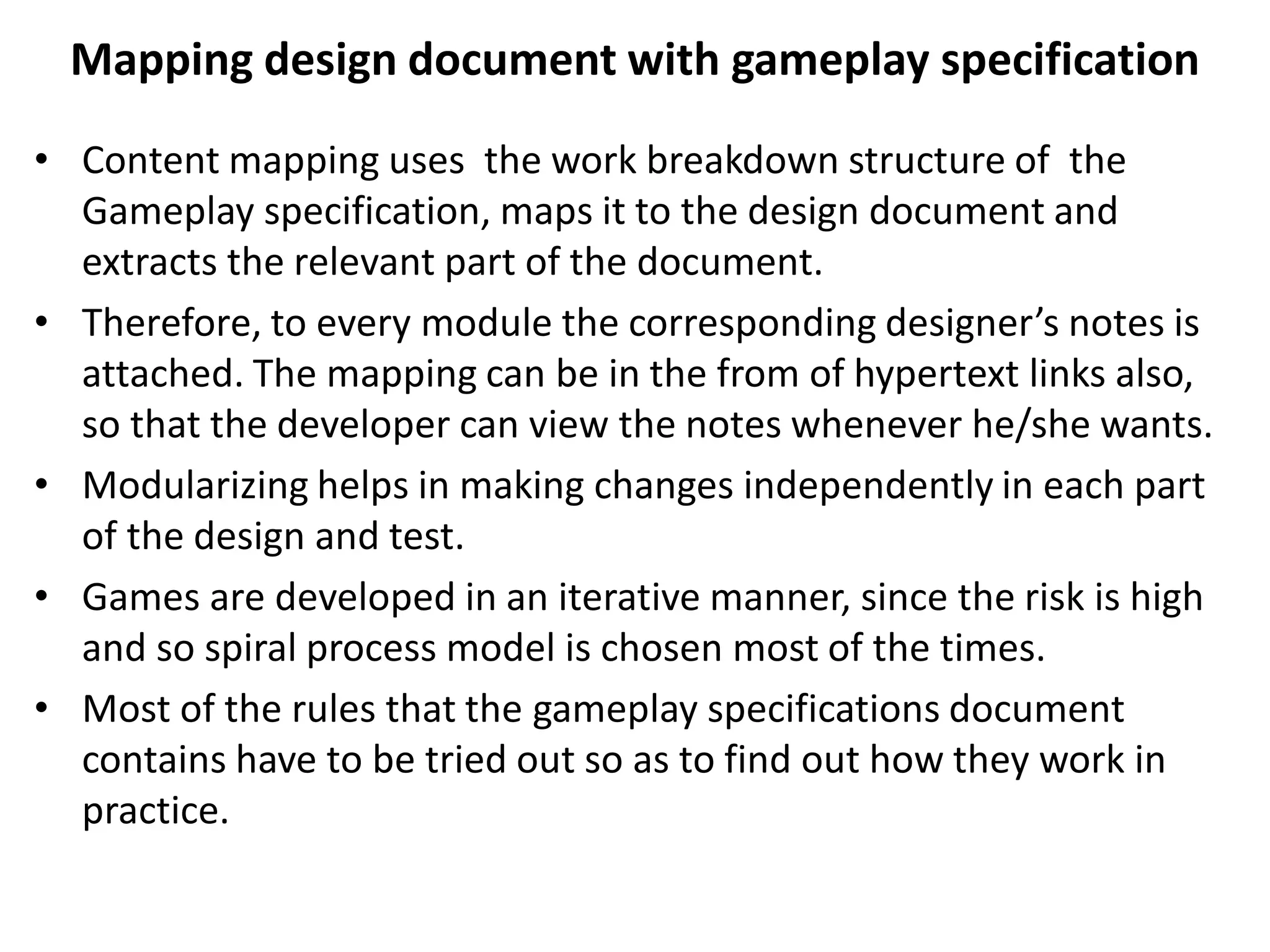 Mapping design document with gameplay specification
• Content mapping uses the work breakdown structure of the
Gameplay specification, maps it to the design document and
extracts the relevant part of the document.
• Therefore, to every module the corresponding designer’s notes is
attached. The mapping can be in the from of hypertext links also,
so that the developer can view the notes whenever he/she wants.
• Modularizing helps in making changes independently in each part
of the design and test.
• Games are developed in an iterative manner, since the risk is high
and so spiral process model is chosen most of the times.
• Most of the rules that the gameplay specifications document
contains have to be tried out so as to find out how they work in
practice.
 