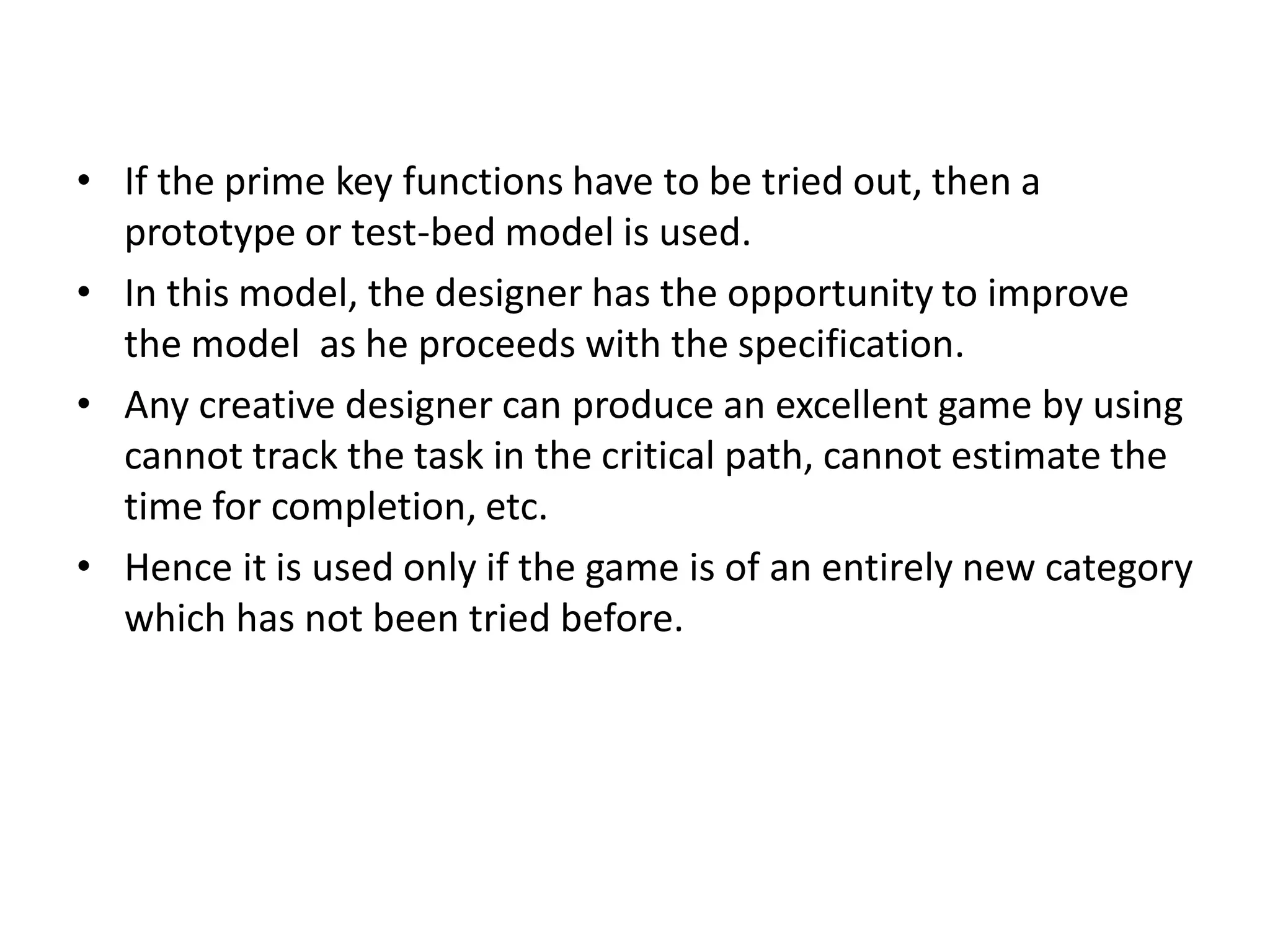 • If the prime key functions have to be tried out, then a
prototype or test-bed model is used.
• In this model, the designer has the opportunity to improve
the model as he proceeds with the specification.
• Any creative designer can produce an excellent game by using
cannot track the task in the critical path, cannot estimate the
time for completion, etc.
• Hence it is used only if the game is of an entirely new category
which has not been tried before.
 