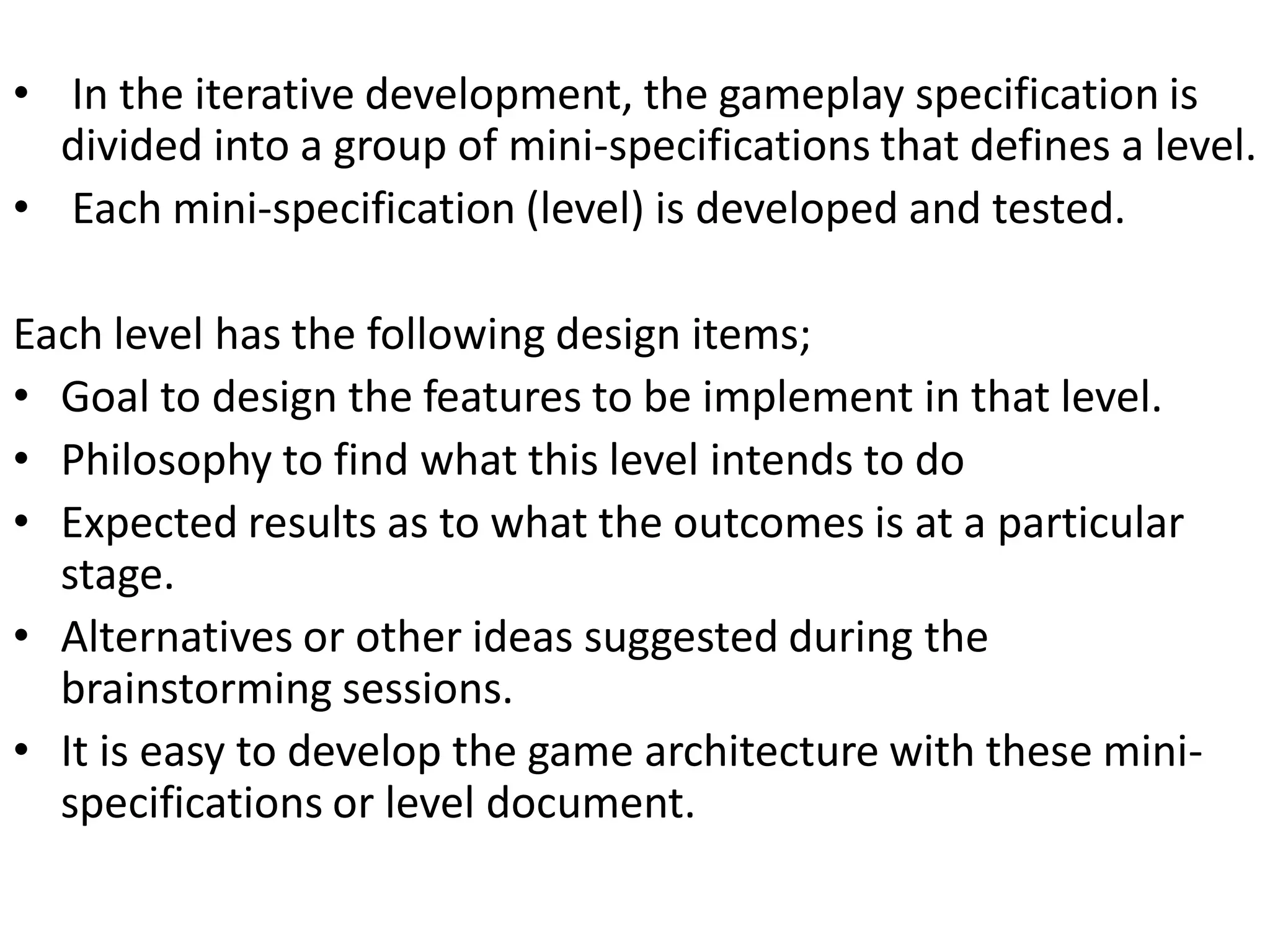 • In the iterative development, the gameplay specification is
divided into a group of mini-specifications that defines a level.
• Each mini-specification (level) is developed and tested.
Each level has the following design items;
• Goal to design the features to be implement in that level.
• Philosophy to find what this level intends to do
• Expected results as to what the outcomes is at a particular
stage.
• Alternatives or other ideas suggested during the
brainstorming sessions.
• It is easy to develop the game architecture with these mini-
specifications or level document.
 