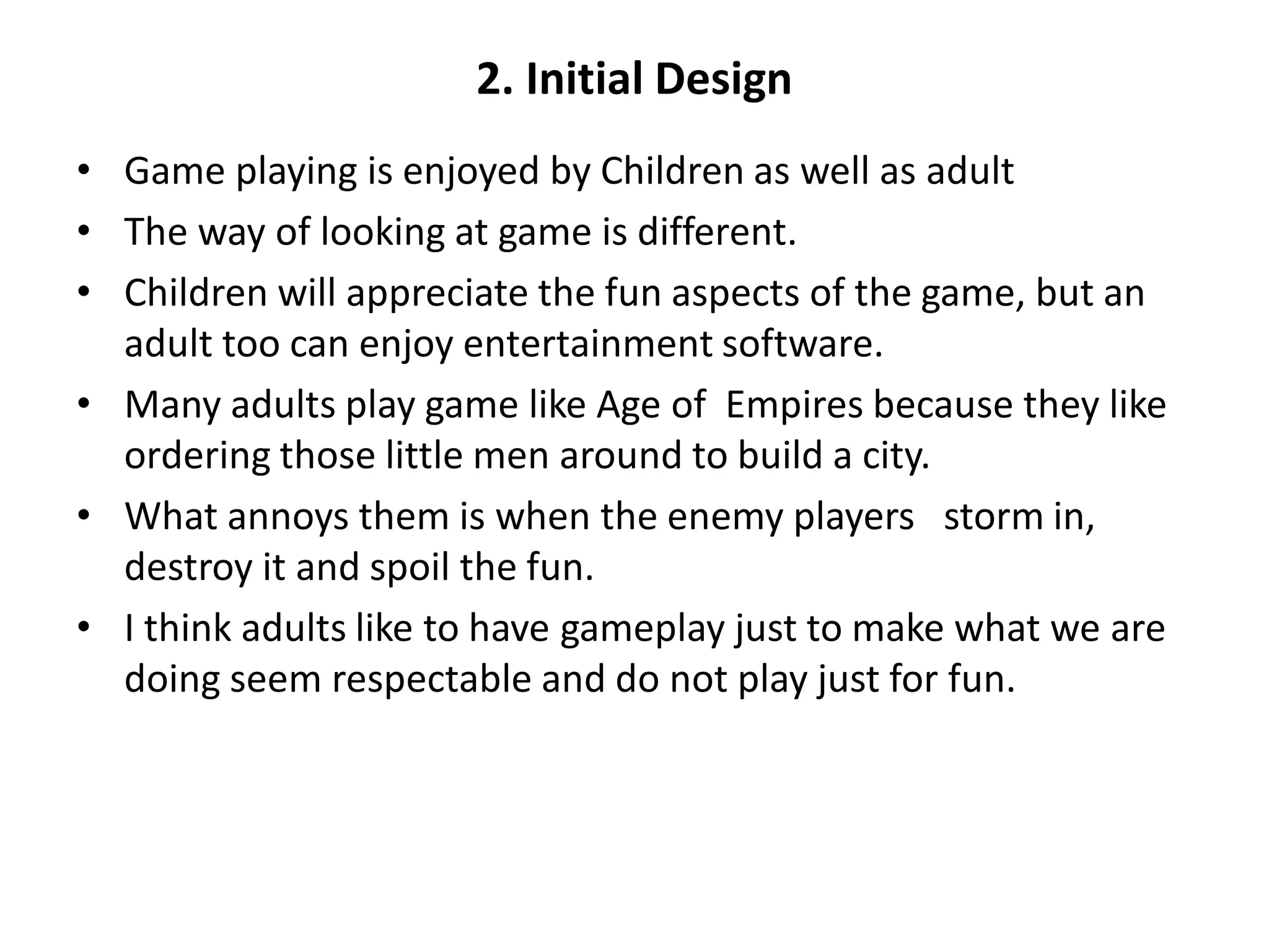 2. Initial Design
• Game playing is enjoyed by Children as well as adult
• The way of looking at game is different.
• Children will appreciate the fun aspects of the game, but an
adult too can enjoy entertainment software.
• Many adults play game like Age of Empires because they like
ordering those little men around to build a city.
• What annoys them is when the enemy players storm in,
destroy it and spoil the fun.
• I think adults like to have gameplay just to make what we are
doing seem respectable and do not play just for fun.
 