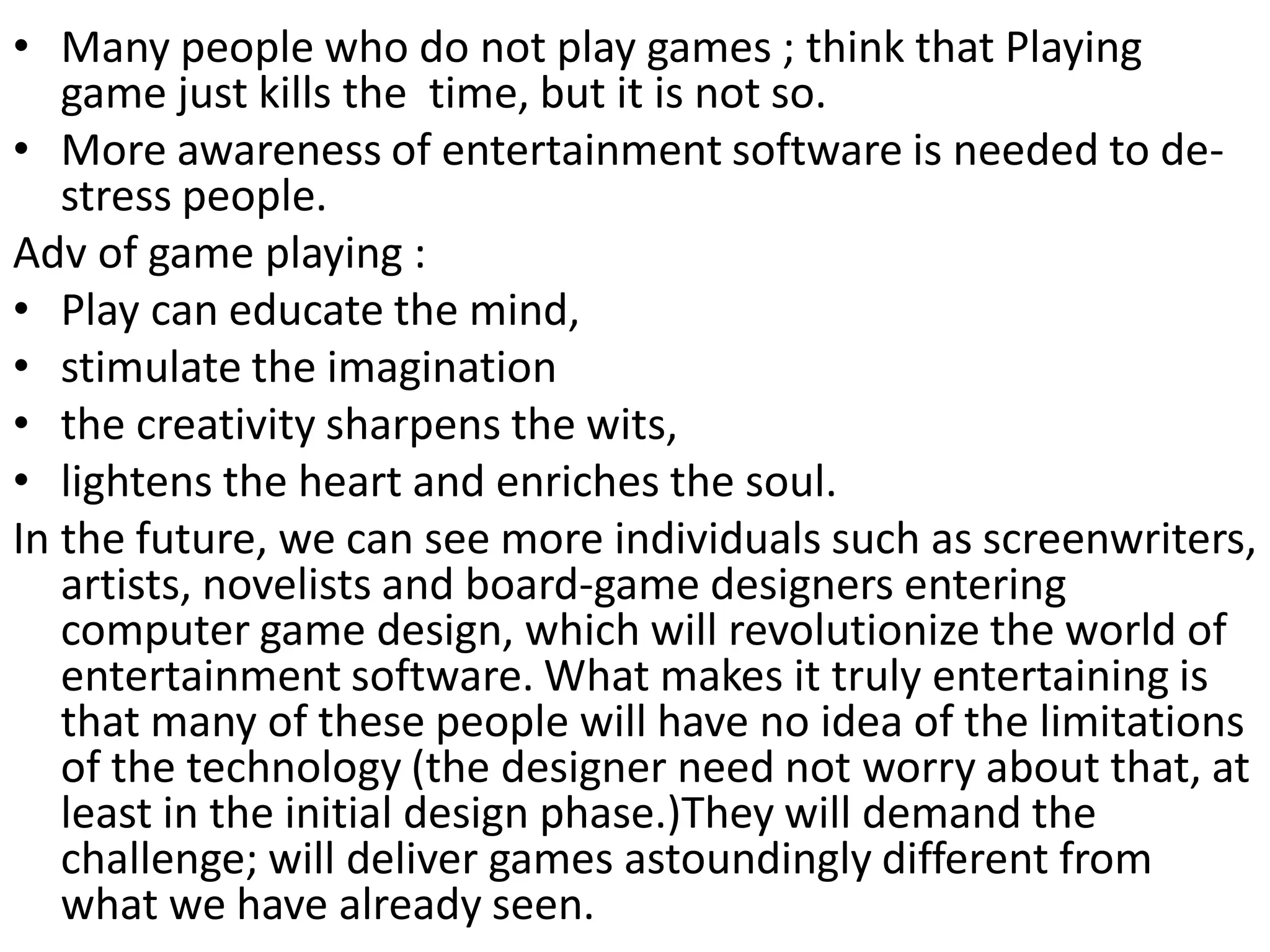 • Many people who do not play games ; think that Playing
game just kills the time, but it is not so.
• More awareness of entertainment software is needed to de-
stress people.
Adv of game playing :
• Play can educate the mind,
• stimulate the imagination
• the creativity sharpens the wits,
• lightens the heart and enriches the soul.
In the future, we can see more individuals such as screenwriters,
artists, novelists and board-game designers entering
computer game design, which will revolutionize the world of
entertainment software. What makes it truly entertaining is
that many of these people will have no idea of the limitations
of the technology (the designer need not worry about that, at
least in the initial design phase.)They will demand the
challenge; will deliver games astoundingly different from
what we have already seen.
 