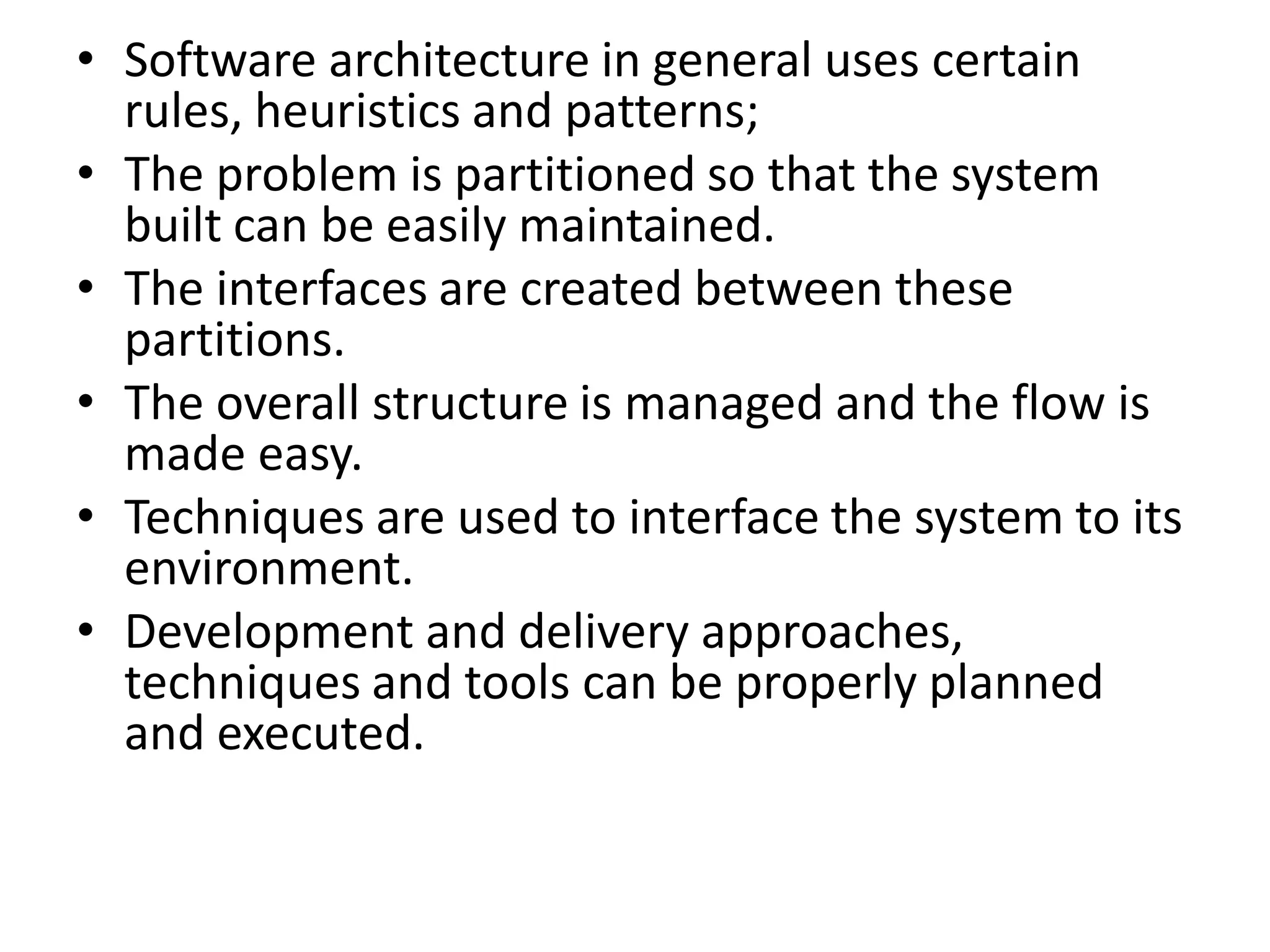 • Software architecture in general uses certain
rules, heuristics and patterns;
• The problem is partitioned so that the system
built can be easily maintained.
• The interfaces are created between these
partitions.
• The overall structure is managed and the flow is
made easy.
• Techniques are used to interface the system to its
environment.
• Development and delivery approaches,
techniques and tools can be properly planned
and executed.
 
