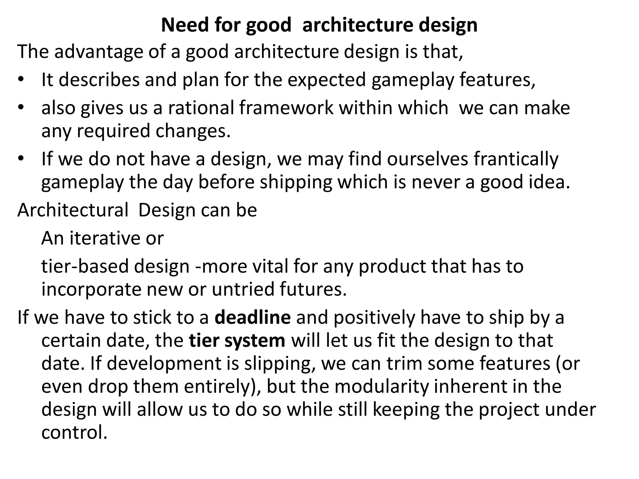 Need for good architecture design
The advantage of a good architecture design is that,
• It describes and plan for the expected gameplay features,
• also gives us a rational framework within which we can make
any required changes.
• If we do not have a design, we may find ourselves frantically
gameplay the day before shipping which is never a good idea.
Architectural Design can be
An iterative or
tier-based design -more vital for any product that has to
incorporate new or untried futures.
If we have to stick to a deadline and positively have to ship by a
certain date, the tier system will let us fit the design to that
date. If development is slipping, we can trim some features (or
even drop them entirely), but the modularity inherent in the
design will allow us to do so while still keeping the project under
control.
 