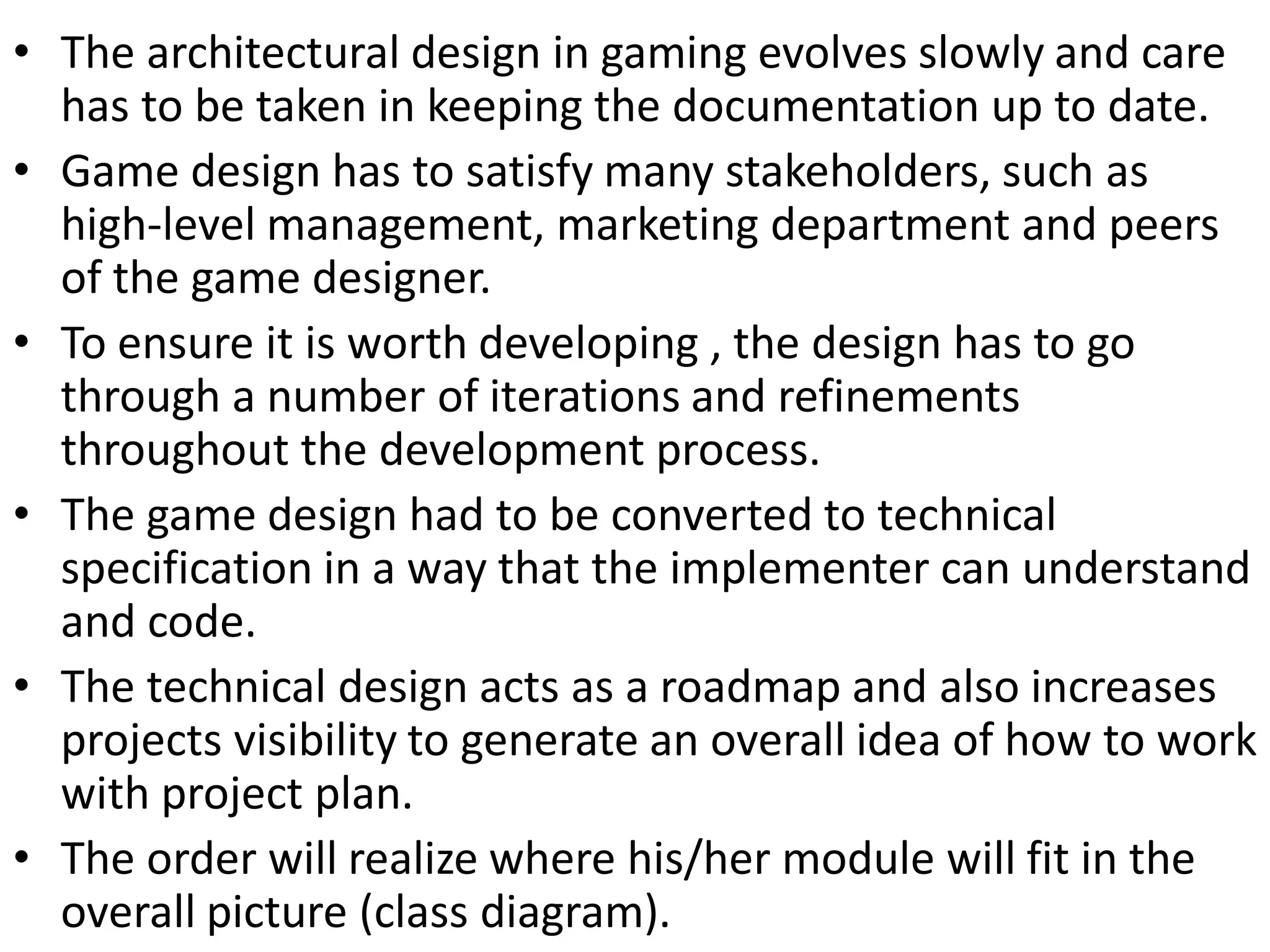 • The architectural design in gaming evolves slowly and care
has to be taken in keeping the documentation up to date.
• Game design has to satisfy many stakeholders, such as
high-level management, marketing department and peers
of the game designer.
• To ensure it is worth developing , the design has to go
through a number of iterations and refinements
throughout the development process.
• The game design had to be converted to technical
specification in a way that the implementer can understand
and code.
• The technical design acts as a roadmap and also increases
projects visibility to generate an overall idea of how to work
with project plan.
• The order will realize where his/her module will fit in the
overall picture (class diagram).
 