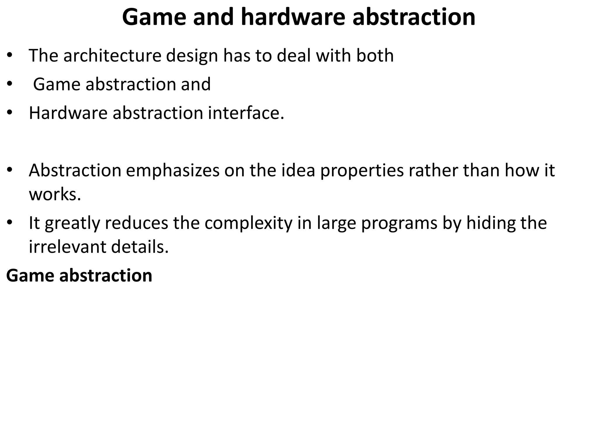 Game and hardware abstraction
• The architecture design has to deal with both
• Game abstraction and
• Hardware abstraction interface.
• Abstraction emphasizes on the idea properties rather than how it
works.
• It greatly reduces the complexity in large programs by hiding the
irrelevant details.
Game abstraction
 