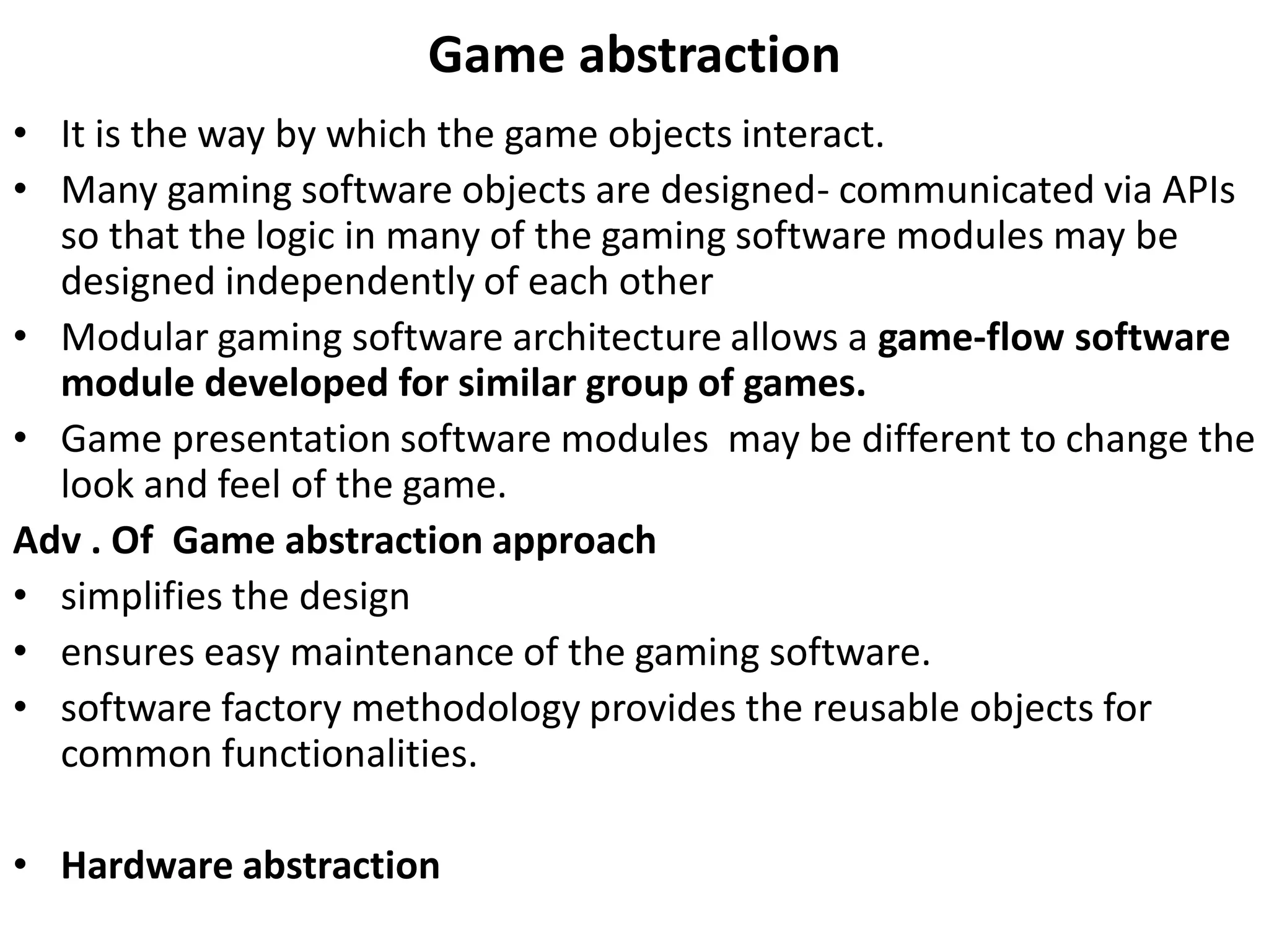 Game abstraction
• It is the way by which the game objects interact.
• Many gaming software objects are designed- communicated via APIs
so that the logic in many of the gaming software modules may be
designed independently of each other
• Modular gaming software architecture allows a game-flow software
module developed for similar group of games.
• Game presentation software modules may be different to change the
look and feel of the game.
Adv . Of Game abstraction approach
• simplifies the design
• ensures easy maintenance of the gaming software.
• software factory methodology provides the reusable objects for
common functionalities.
• Hardware abstraction
 
