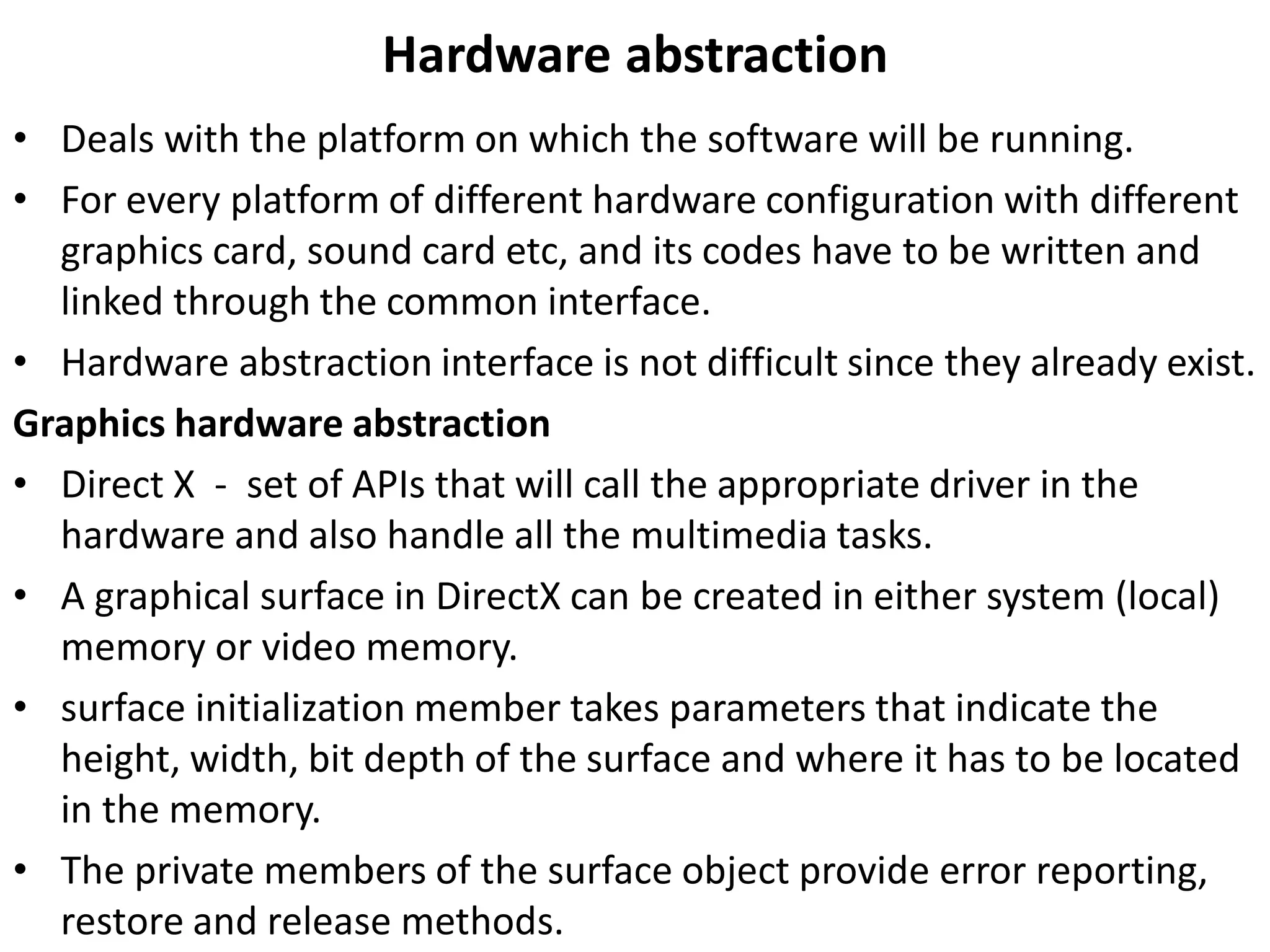 Hardware abstraction
• Deals with the platform on which the software will be running.
• For every platform of different hardware configuration with different
graphics card, sound card etc, and its codes have to be written and
linked through the common interface.
• Hardware abstraction interface is not difficult since they already exist.
Graphics hardware abstraction
• Direct X - set of APIs that will call the appropriate driver in the
hardware and also handle all the multimedia tasks.
• A graphical surface in DirectX can be created in either system (local)
memory or video memory.
• surface initialization member takes parameters that indicate the
height, width, bit depth of the surface and where it has to be located
in the memory.
• The private members of the surface object provide error reporting,
restore and release methods.
 
