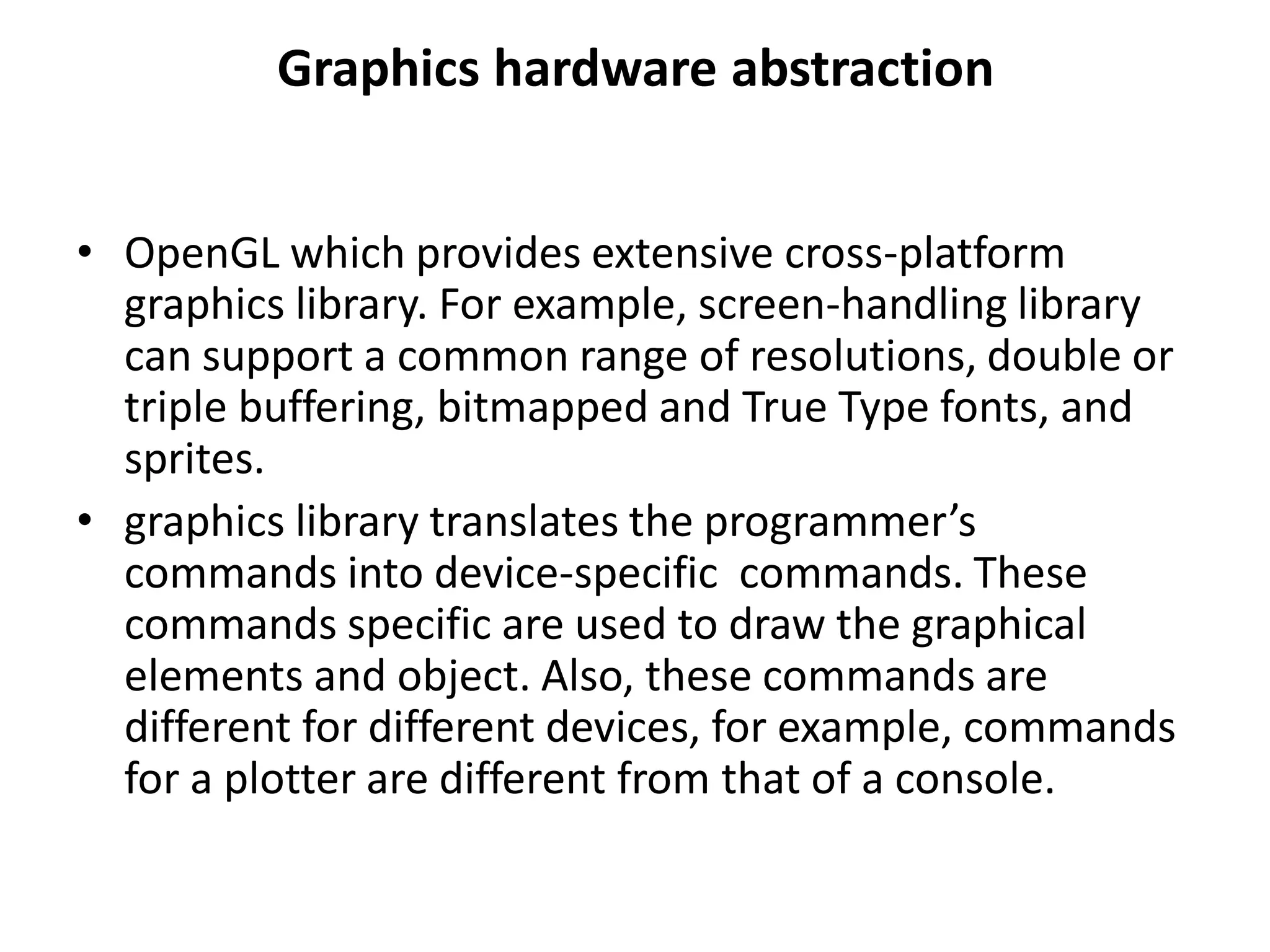 Graphics hardware abstraction
• OpenGL which provides extensive cross-platform
graphics library. For example, screen-handling library
can support a common range of resolutions, double or
triple buffering, bitmapped and True Type fonts, and
sprites.
• graphics library translates the programmer’s
commands into device-specific commands. These
commands specific are used to draw the graphical
elements and object. Also, these commands are
different for different devices, for example, commands
for a plotter are different from that of a console.
 
