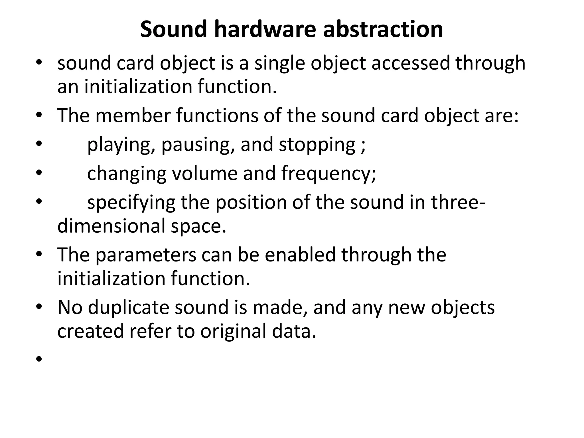 Sound hardware abstraction
• sound card object is a single object accessed through
an initialization function.
• The member functions of the sound card object are:
• playing, pausing, and stopping ;
• changing volume and frequency;
• specifying the position of the sound in three-
dimensional space.
• The parameters can be enabled through the
initialization function.
• No duplicate sound is made, and any new objects
created refer to original data.
•
 