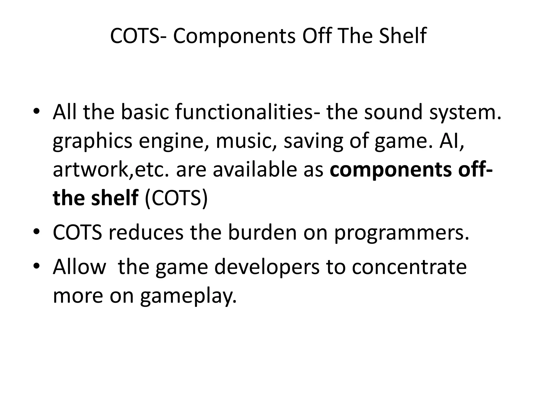 COTS- Components Off The Shelf
• All the basic functionalities- the sound system.
graphics engine, music, saving of game. AI,
artwork,etc. are available as components off-
the shelf (COTS)
• COTS reduces the burden on programmers.
• Allow the game developers to concentrate
more on gameplay.
 