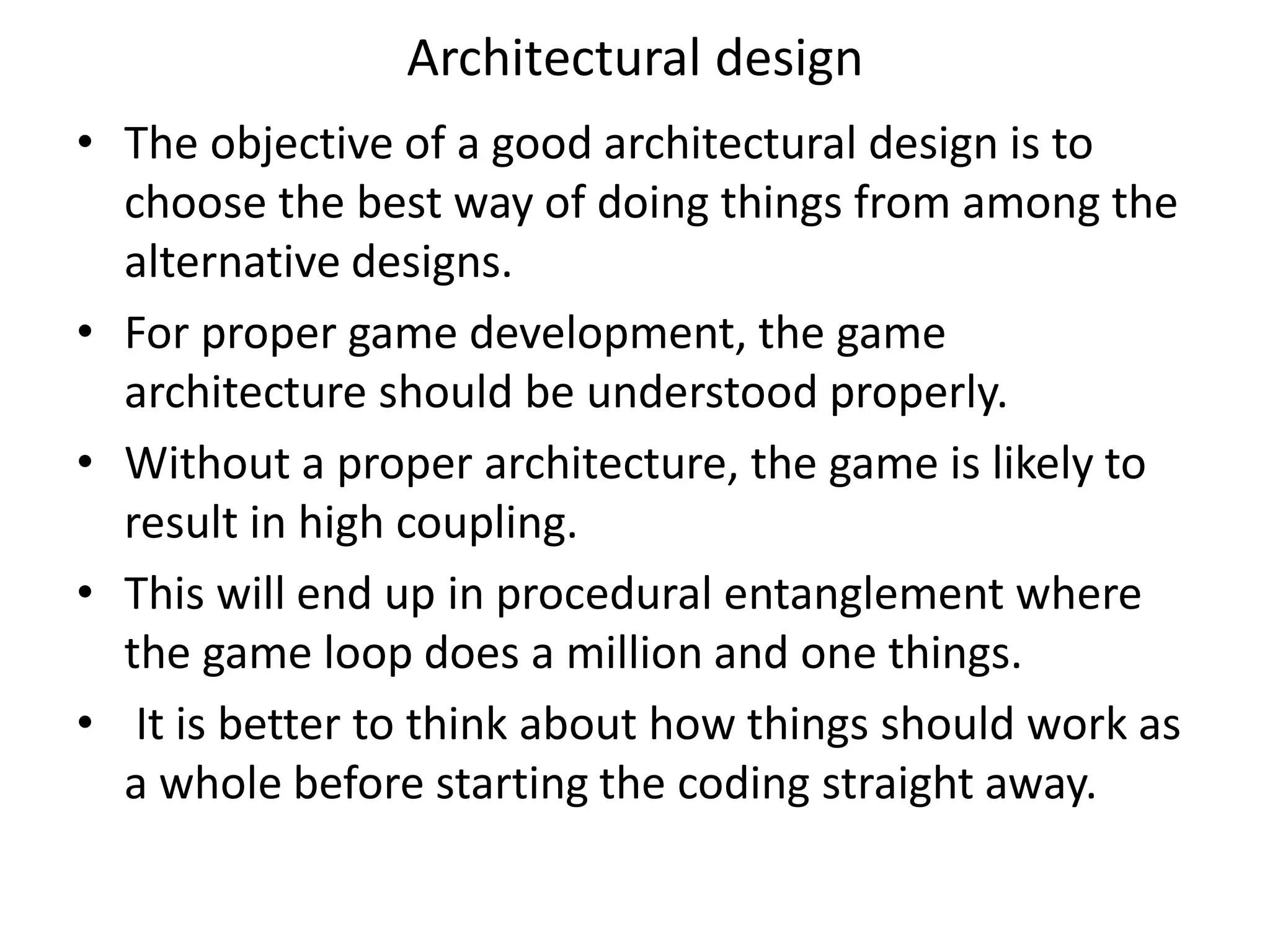 Architectural design
• The objective of a good architectural design is to
choose the best way of doing things from among the
alternative designs.
• For proper game development, the game
architecture should be understood properly.
• Without a proper architecture, the game is likely to
result in high coupling.
• This will end up in procedural entanglement where
the game loop does a million and one things.
• It is better to think about how things should work as
a whole before starting the coding straight away.
 