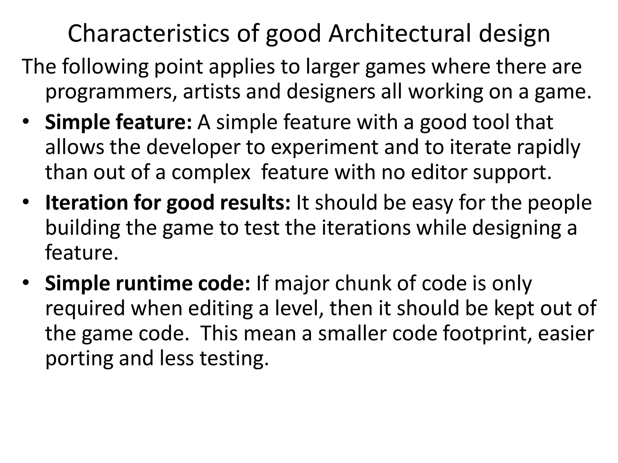 The following point applies to larger games where there are
programmers, artists and designers all working on a game.
• Simple feature: A simple feature with a good tool that
allows the developer to experiment and to iterate rapidly
than out of a complex feature with no editor support.
• Iteration for good results: It should be easy for the people
building the game to test the iterations while designing a
feature.
• Simple runtime code: If major chunk of code is only
required when editing a level, then it should be kept out of
the game code. This mean a smaller code footprint, easier
porting and less testing.
Characteristics of good Architectural design
 