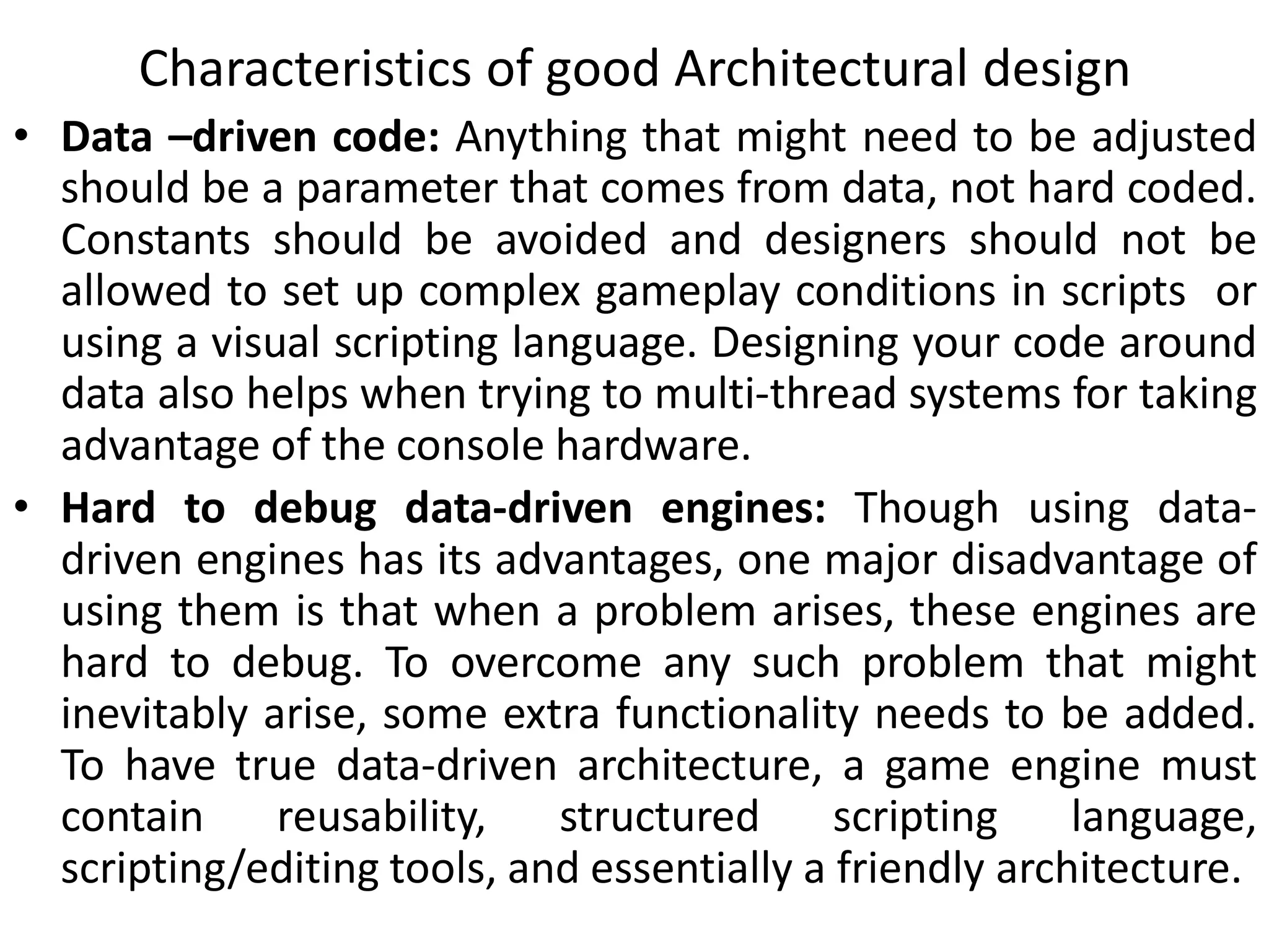 • Data –driven code: Anything that might need to be adjusted
should be a parameter that comes from data, not hard coded.
Constants should be avoided and designers should not be
allowed to set up complex gameplay conditions in scripts or
using a visual scripting language. Designing your code around
data also helps when trying to multi-thread systems for taking
advantage of the console hardware.
• Hard to debug data-driven engines: Though using data-
driven engines has its advantages, one major disadvantage of
using them is that when a problem arises, these engines are
hard to debug. To overcome any such problem that might
inevitably arise, some extra functionality needs to be added.
To have true data-driven architecture, a game engine must
contain reusability, structured scripting language,
scripting/editing tools, and essentially a friendly architecture.
Characteristics of good Architectural design
 