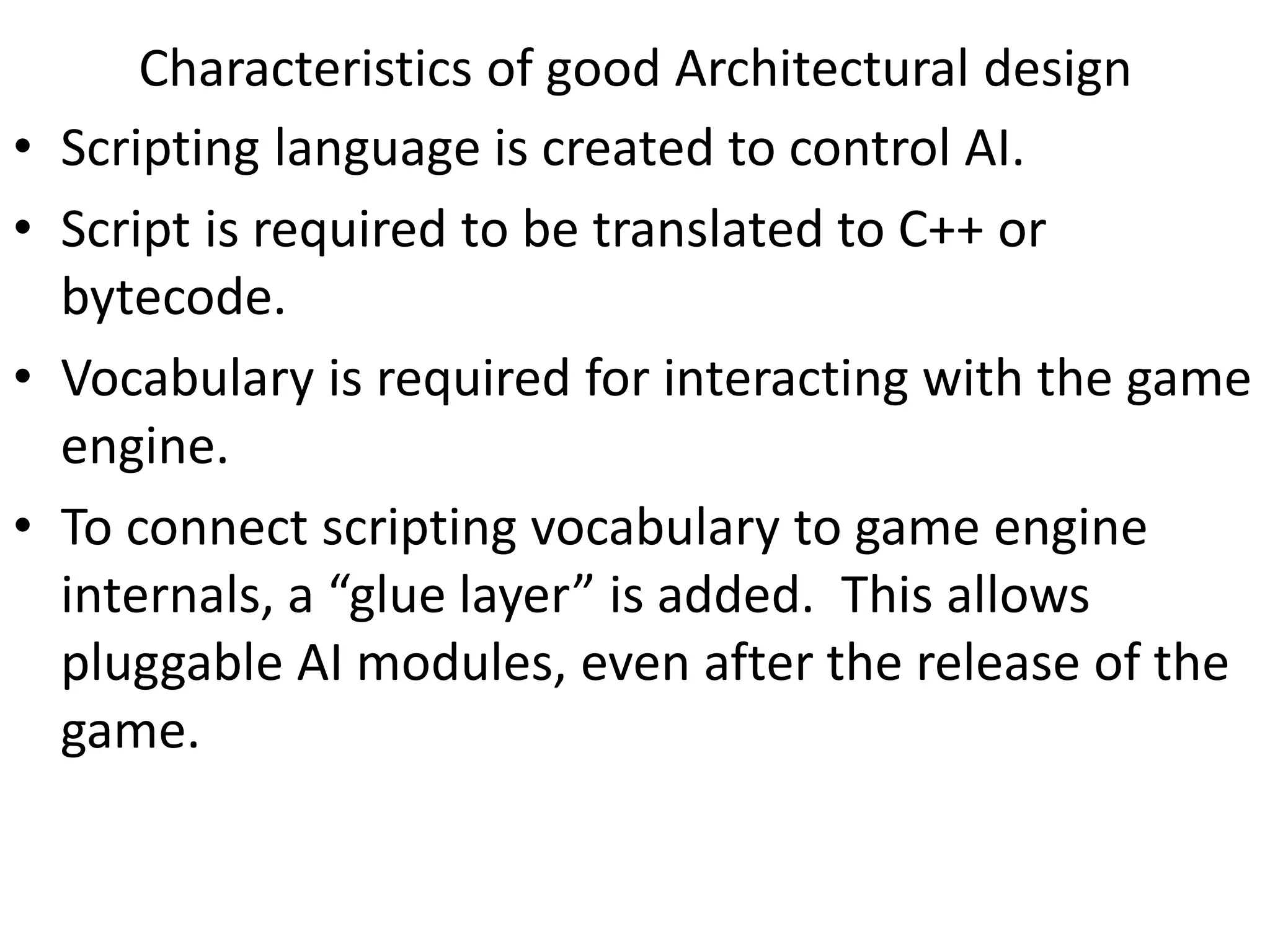 • Scripting language is created to control AI.
• Script is required to be translated to C++ or
bytecode.
• Vocabulary is required for interacting with the game
engine.
• To connect scripting vocabulary to game engine
internals, a “glue layer” is added. This allows
pluggable AI modules, even after the release of the
game.
Characteristics of good Architectural design
 