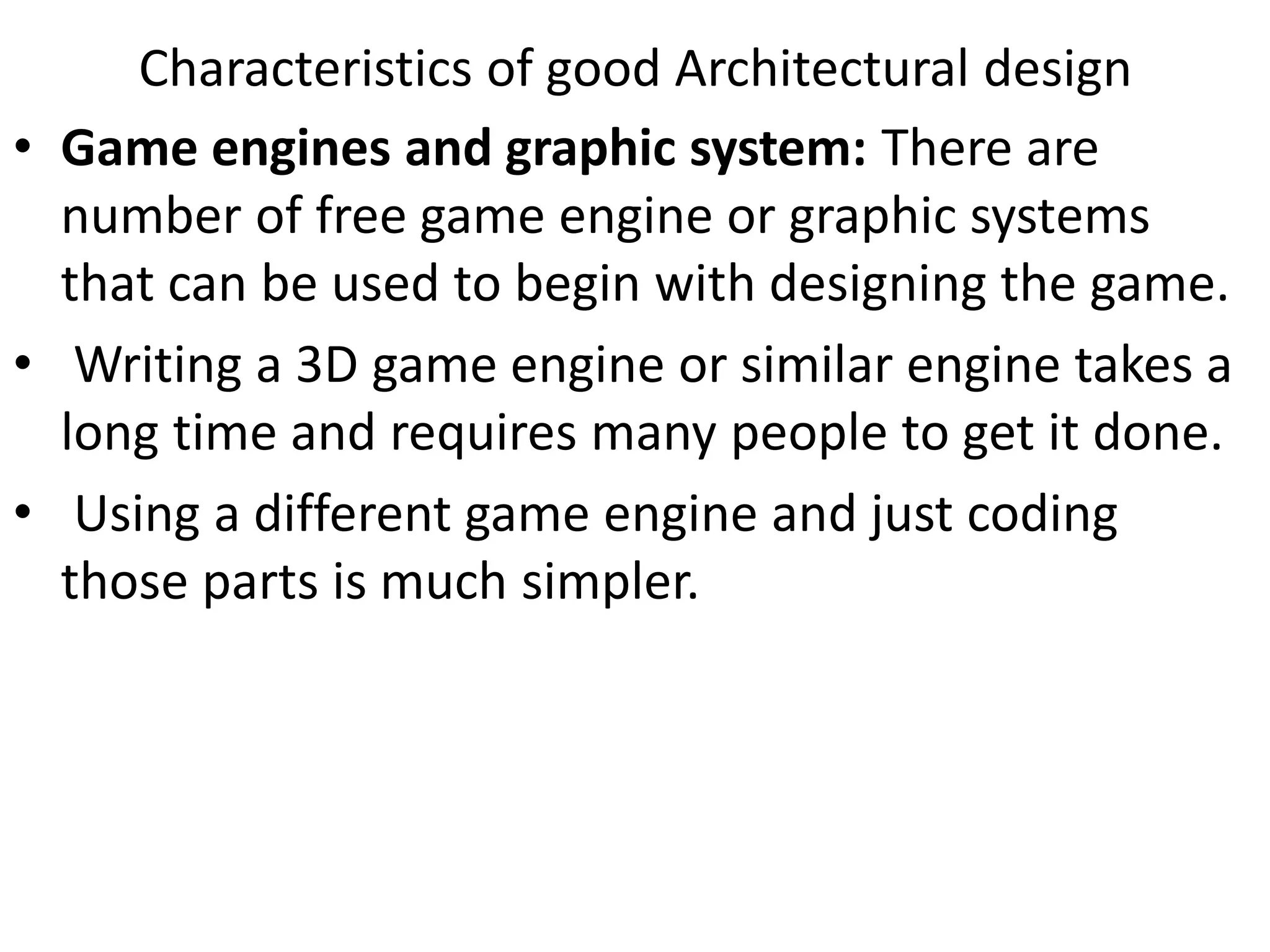• Game engines and graphic system: There are
number of free game engine or graphic systems
that can be used to begin with designing the game.
• Writing a 3D game engine or similar engine takes a
long time and requires many people to get it done.
• Using a different game engine and just coding
those parts is much simpler.
Characteristics of good Architectural design
 