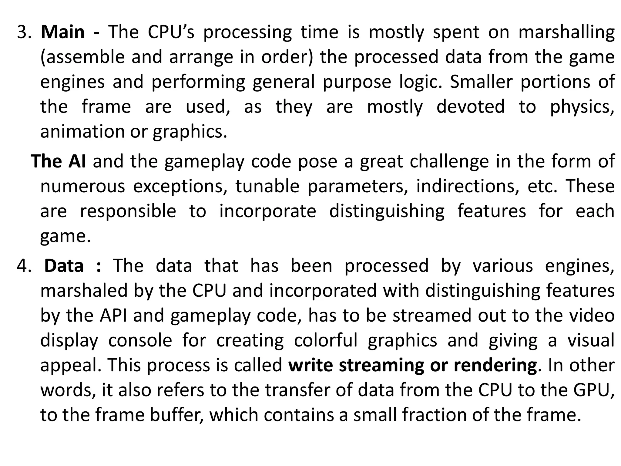 3. Main - The CPU’s processing time is mostly spent on marshalling
(assemble and arrange in order) the processed data from the game
engines and performing general purpose logic. Smaller portions of
the frame are used, as they are mostly devoted to physics,
animation or graphics.
The AI and the gameplay code pose a great challenge in the form of
numerous exceptions, tunable parameters, indirections, etc. These
are responsible to incorporate distinguishing features for each
game.
4. Data : The data that has been processed by various engines,
marshaled by the CPU and incorporated with distinguishing features
by the API and gameplay code, has to be streamed out to the video
display console for creating colorful graphics and giving a visual
appeal. This process is called write streaming or rendering. In other
words, it also refers to the transfer of data from the CPU to the GPU,
to the frame buffer, which contains a small fraction of the frame.
 