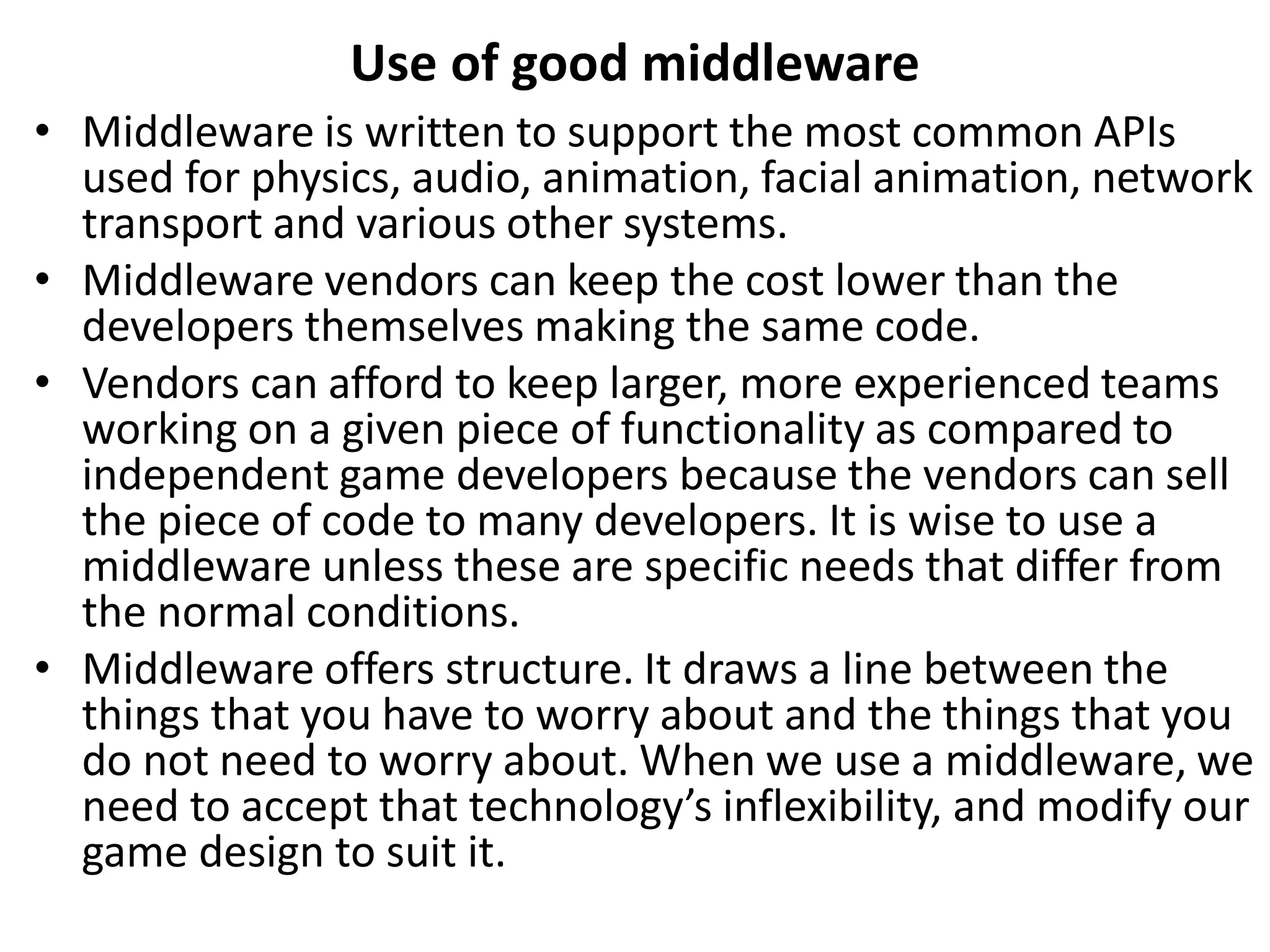 Use of good middleware
• Middleware is written to support the most common APIs
used for physics, audio, animation, facial animation, network
transport and various other systems.
• Middleware vendors can keep the cost lower than the
developers themselves making the same code.
• Vendors can afford to keep larger, more experienced teams
working on a given piece of functionality as compared to
independent game developers because the vendors can sell
the piece of code to many developers. It is wise to use a
middleware unless these are specific needs that differ from
the normal conditions.
• Middleware offers structure. It draws a line between the
things that you have to worry about and the things that you
do not need to worry about. When we use a middleware, we
need to accept that technology’s inflexibility, and modify our
game design to suit it.
 