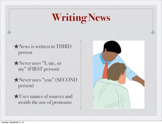 Writing News
★News is written in THIRD
person
★Never uses “I, me, or
my” (FIRST person)
★Never uses “you” (SECOND
person)
★Uses names of sources and
avoids the use of pronouns
Tuesday, September 3, 13
 