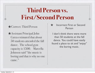 Third Person vs.
First/Second Person
★Correct: Third Person
★Assistant Principal John
Garza estimated that about
50 students attended the fall
dance. The school gym
capacity is 1500. Marcella
Johnson said “the music is
boring and that is why no one
came.”
★ Incorrect: First or Second
Person
I don’t think there were more
than 50 students at the fall
dance. You could have easily
found a place to sit and “enjoy”
the boring music.
Tuesday, September 3, 13
 
