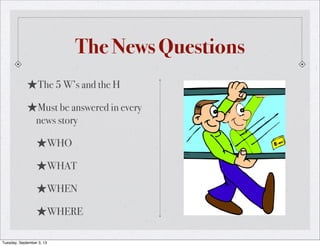 The News Questions
★The 5 W’s and the H
★Must be answered in every
news story
★WHO
★WHAT
★WHEN
★WHERE
Tuesday, September 3, 13
 
