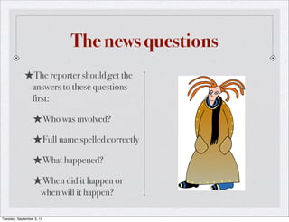 The news questions
★The reporter should get the
answers to these questions
first:
★Who was involved?
★Full name spelled correctly
★What happened?
★When did it happen or
when will it happen?
Tuesday, September 3, 13
 