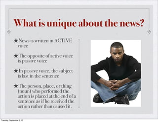 What is unique about the news?
★News is written in ACTIVE
voice
★The opposite of active voice
is passive voice
★In passive voice, the subject
is last in the sentence
★The person, place, or thing
(noun) who performed the
action is placed at the end of a
sentence as if he received the
action rather than caused it.
Tuesday, September 3, 13
 