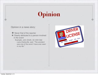 Opinion
Opinion in a news story:
★ Never that of the reporter
★ Clearly attributed to a person involved
in the event
Example: John Smith, 43,1234 Oak
Lane,Clarksville, said, “The accident
was one of the worst I have ever seen
in my life.”
Tuesday, September 3, 13
 