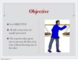 Objective
★It is OBJECTIVE
★All sides of an issue are
equally presented
★The reporter takes great
care to present all sides of an
issue without favoring one or
the other
Tuesday, September 3, 13
 
