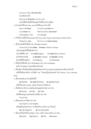 PAGE 6



                 Excuse me, where is the university?
                 (หมายถึงสถานที่)
                 Dang went to the prison to see his cousin.
                 (แดงไปที่หองขังเพื่อไปพบญาติ (ไม่ได้กระทาความผิด))
                              ้
9. คานามต่อไปนี้ bed, home, work จะไม่ใช้ article ใดๆ ดังนี้
                 Suda is still in bed.             It’s time to go to bed now.
                 I am at home now.                What time does he come home?
                 I finish work at 17.00.           He is at work.
10. ไม่ใช้ the กับชื่อทวีป (continent) เช่น Asia, Africa, Europe, North America, South America
                 Thailand is in Asia.             The U.S.A. is in North America.
11. ชื่อประเทศทัวไปไม่เติม “the” เช่น Japan, Germany
                           ่
                 Toyota is the car from Japan. Germany is famous in sausage.
     แต่ประเทศต่อไปนี้ไม่ตองเติม “the”
                                     ้
     ประเทศที่เป็ น “สห” the United Kingdom. the United States of America .
    ประเทศสาธารณรัฐ                        the Republic of Ireland. the Republic of China.
    ประเทศที่เป็ นพหูพจน์ the Philippines.                              the Netherlands.
12. ชื่อเมืองไม่ตองเติม “the” เช่น Bangkok, New York, Copenhegen
                         ้
    ยกเว้น “the Hague” (กรุ งเฮคที่เนเธอร์แลนด์)
13. ชื่อหมู่เกาะ ซึ่ งจะต้องอยูในรู ปพหูพจน์เสมอ เช่น the Canaries, the Bahamas จะเติม the ข้างหน้า
                                       ่
                                                                     ่
    แต่ถาเป็ นชื่อเกาะเดี่ยวๆ จะไม่เติม “the” โดยจะอยูในรู ปเอกพจน์ เช่น Formosa, Corfu. Bermuda,
          ้
Sicily
14. ชื่อภาคจะเติม the ในกรณี ต่อไปนี้
                 the Far East the south of Thailand the north of Canada
    แต่ถาใช้ northen Canada southen Thailand จะไม่เติม the
            ้
                                         ่
15. ชื่อเทือกเขา (ทิวเขา) จะอยูในรู ปของพหูพจน์ จะเติม “the” เช่น
                 the Rockies the Alps the Andes
    แต่ถาชื่อของภูเขา รู ปเอกพจน์ จะไม่เติม “the” เช่น
              ้
                 Everest, Etna
16. ชื่อทะเลสาบ จะไม่เติม “the” เช่น
                 Lake Superrior, Lake Songkhla
                ้ ่
    แต่ถาอยูในรู ปของคานาม 2 คา เชื่อมด้วย of จะเติม “the” ข้างหน้า
                 the Lake of Superior           the Lake of Songkhla
17. ชื่อแหล่งน้ าต่อไปนี้ มหาสมุทร / ทะเล / แม่น้ า / คลอง จะเติม “the” เสมอ
                 The Pacific The Dead sea The Nile The panama
 