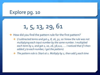 Explore pg. 10

            1, 5, 13, 29, 61
 How did you find the pattern rule for the first pattern?
    (I subtracted terms and got 4, 8, 16, 32, so I knew the rule was not
     multiplying each input number by the same number. I multiplied
     each term by 2, and got 2, 10, 26, 58,122, …. I noticed that if I then
     added 3 to each number, I got the pattern)
    The pattern rule is: Start at 1. Multiply by 2, then add 3 each time
 