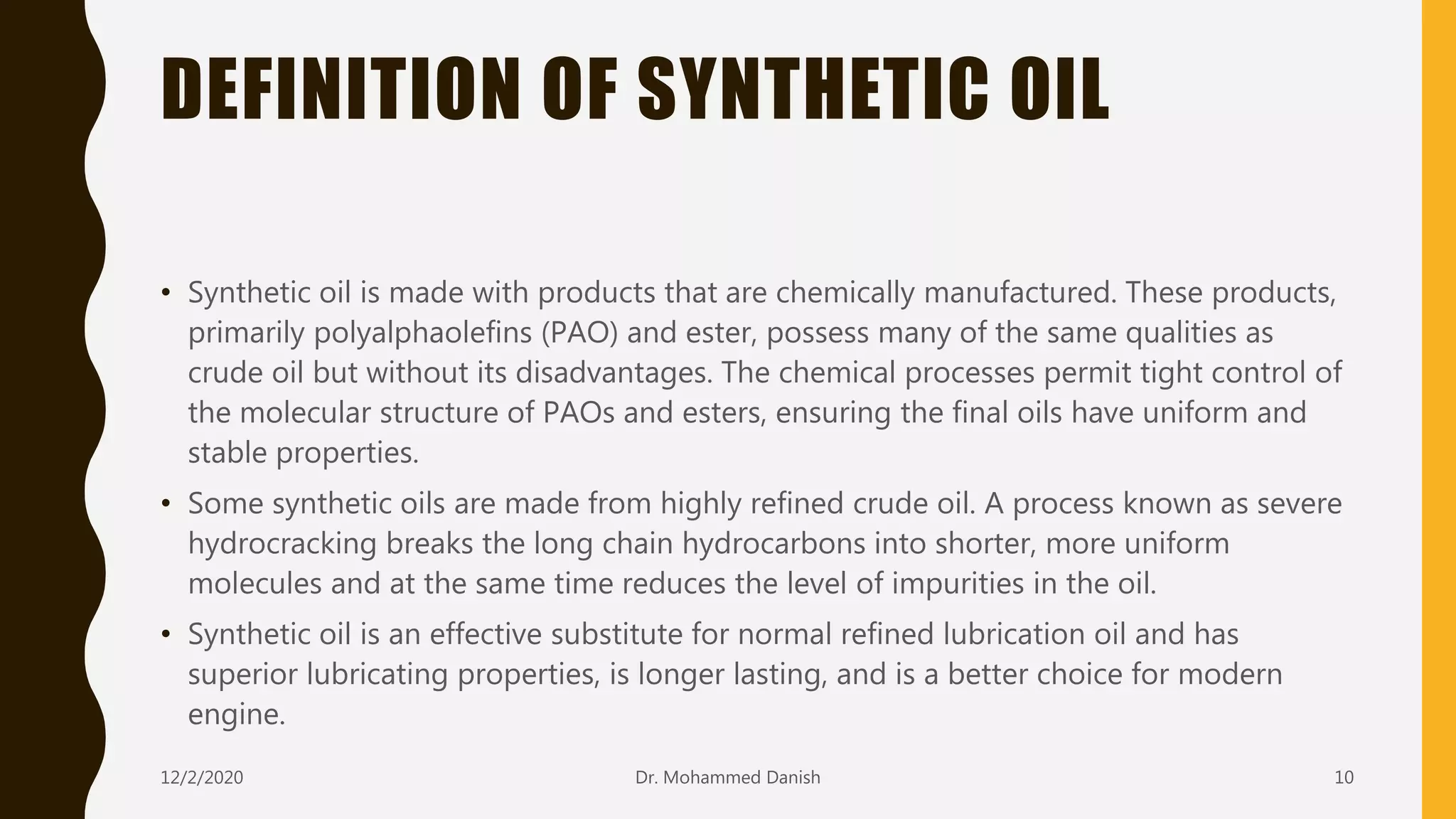 DEFINITION OF SYNTHETIC OIL
• Synthetic oil is made with products that are chemically manufactured. These products,
primarily polyalphaolefins (PAO) and ester, possess many of the same qualities as
crude oil but without its disadvantages. The chemical processes permit tight control of
the molecular structure of PAOs and esters, ensuring the final oils have uniform and
stable properties.
• Some synthetic oils are made from highly refined crude oil. A process known as severe
hydrocracking breaks the long chain hydrocarbons into shorter, more uniform
molecules and at the same time reduces the level of impurities in the oil.
• Synthetic oil is an effective substitute for normal refined lubrication oil and has
superior lubricating properties, is longer lasting, and is a better choice for modern
engine.
12/2/2020 10Dr. Mohammed Danish
 