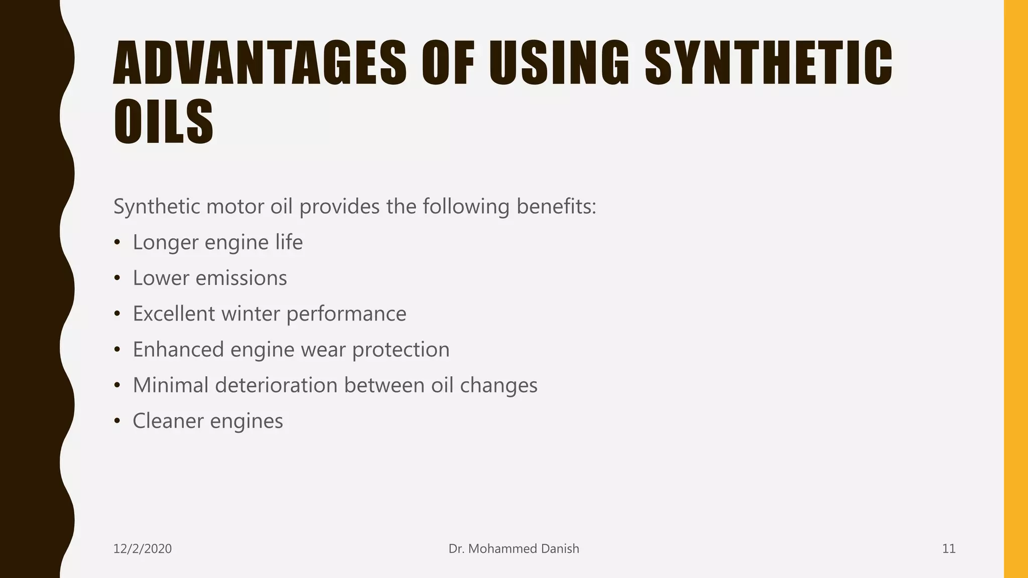 ADVANTAGES OF USING SYNTHETIC
OILS
Synthetic motor oil provides the following benefits:
• Longer engine life
• Lower emissions
• Excellent winter performance
• Enhanced engine wear protection
• Minimal deterioration between oil changes
• Cleaner engines
12/2/2020 11Dr. Mohammed Danish
 