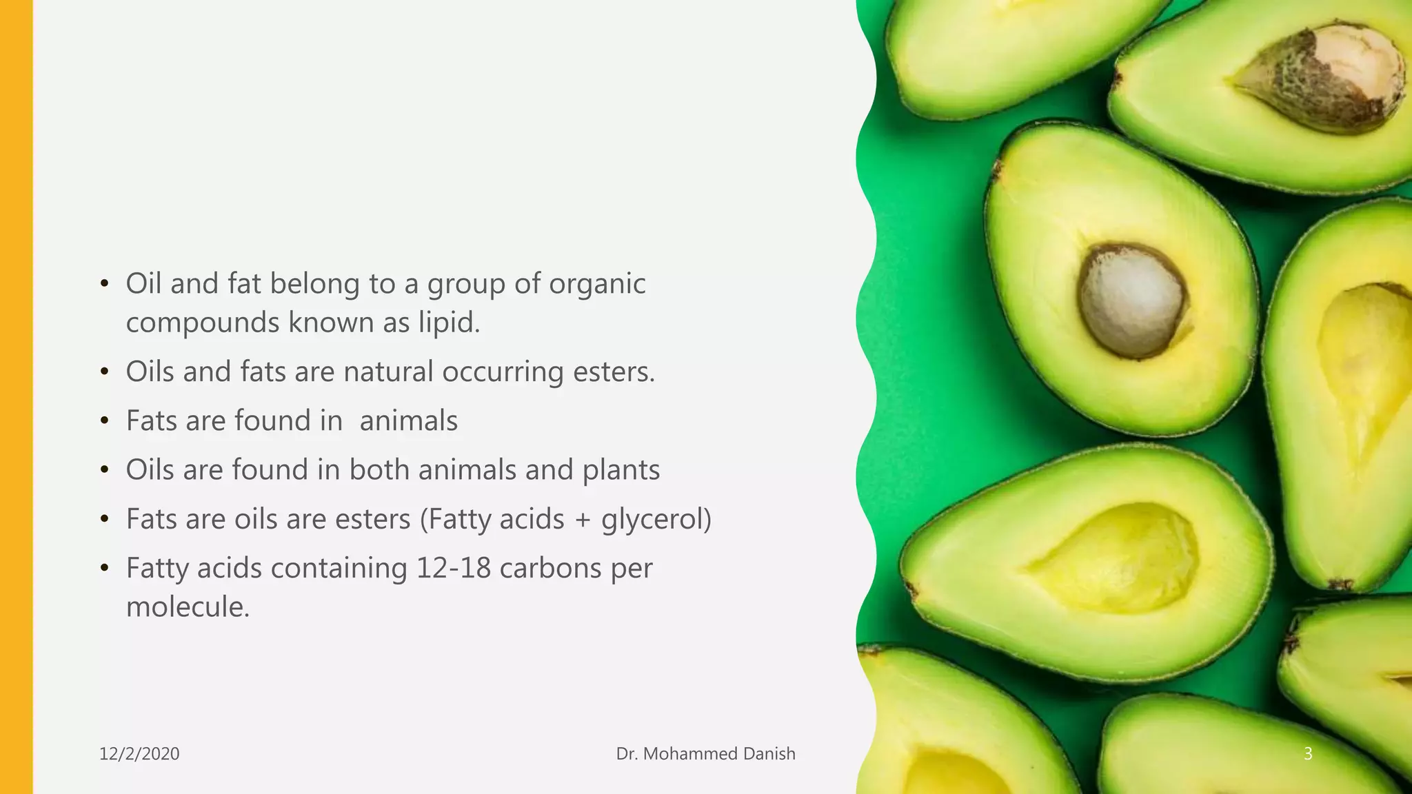 • Oil and fat belong to a group of organic
compounds known as lipid.
• Oils and fats are natural occurring esters.
• Fats are found in animals
• Oils are found in both animals and plants
• Fats are oils are esters (Fatty acids + glycerol)
• Fatty acids containing 12-18 carbons per
molecule.
12/2/2020 3Dr. Mohammed Danish
 