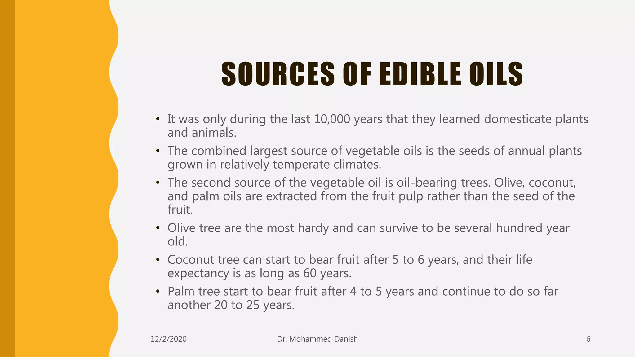 SOURCES OF EDIBLE OILS
• It was only during the last 10,000 years that they learned domesticate plants
and animals.
• The combined largest source of vegetable oils is the seeds of annual plants
grown in relatively temperate climates.
• The second source of the vegetable oil is oil-bearing trees. Olive, coconut,
and palm oils are extracted from the fruit pulp rather than the seed of the
fruit.
• Olive tree are the most hardy and can survive to be several hundred year
old.
• Coconut tree can start to bear fruit after 5 to 6 years, and their life
expectancy is as long as 60 years.
• Palm tree start to bear fruit after 4 to 5 years and continue to do so far
another 20 to 25 years.
12/2/2020 6Dr. Mohammed Danish
 