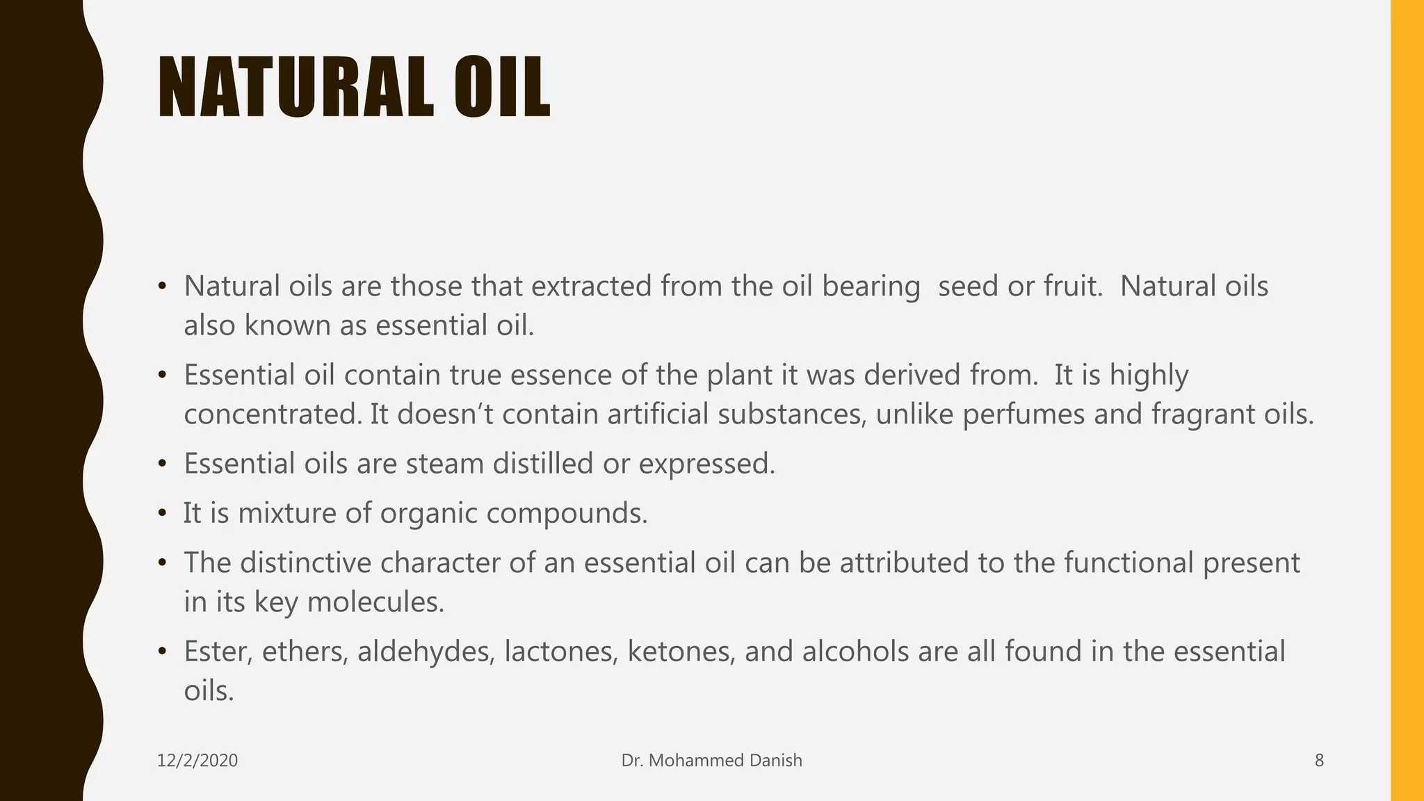 NATURAL OIL
12/2/2020 8
• Natural oils are those that extracted from the oil bearing seed or fruit. Natural oils
also known as essential oil.
• Essential oil contain true essence of the plant it was derived from. It is highly
concentrated. It doesn’t contain artificial substances, unlike perfumes and fragrant oils.
• Essential oils are steam distilled or expressed.
• It is mixture of organic compounds.
• The distinctive character of an essential oil can be attributed to the functional present
in its key molecules.
• Ester, ethers, aldehydes, lactones, ketones, and alcohols are all found in the essential
oils.
Dr. Mohammed Danish
 