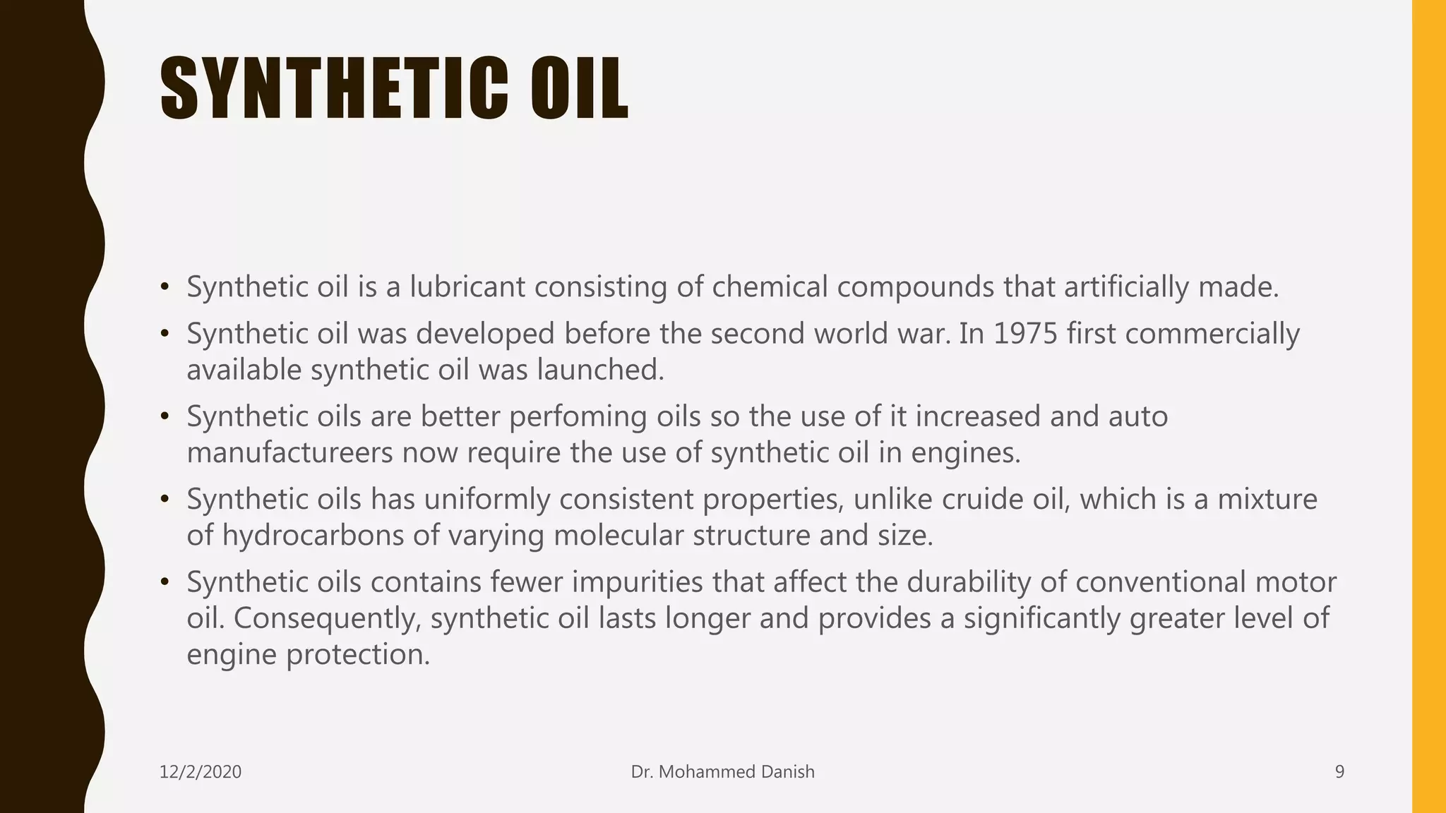 SYNTHETIC OIL
• Synthetic oil is a lubricant consisting of chemical compounds that artificially made.
• Synthetic oil was developed before the second world war. In 1975 first commercially
available synthetic oil was launched.
• Synthetic oils are better perfoming oils so the use of it increased and auto
manufactureers now require the use of synthetic oil in engines.
• Synthetic oils has uniformly consistent properties, unlike cruide oil, which is a mixture
of hydrocarbons of varying molecular structure and size.
• Synthetic oils contains fewer impurities that affect the durability of conventional motor
oil. Consequently, synthetic oil lasts longer and provides a significantly greater level of
engine protection.
12/2/2020 9Dr. Mohammed Danish
 