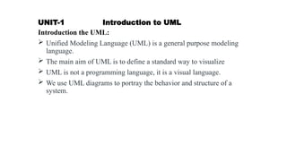 UNIT-1 Introduction to UML
Introduction the UML:
 Unified Modeling Language (UML) is a general purpose modeling
language.
 The main aim of UML is to define a standard way to visualize
 UML is not a programming language, it is a visual language.
 We use UML diagrams to portray the behavior and structure of a
system.
 