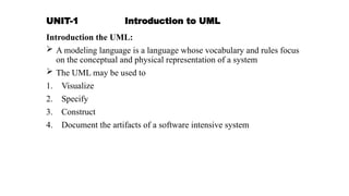 UNIT-1 Introduction to UML
Introduction the UML:
 A modeling language is a language whose vocabulary and rules focus
on the conceptual and physical representation of a system
 The UML may be used to
1. Visualize
2. Specify
3. Construct
4. Document the artifacts of a software intensive system
 